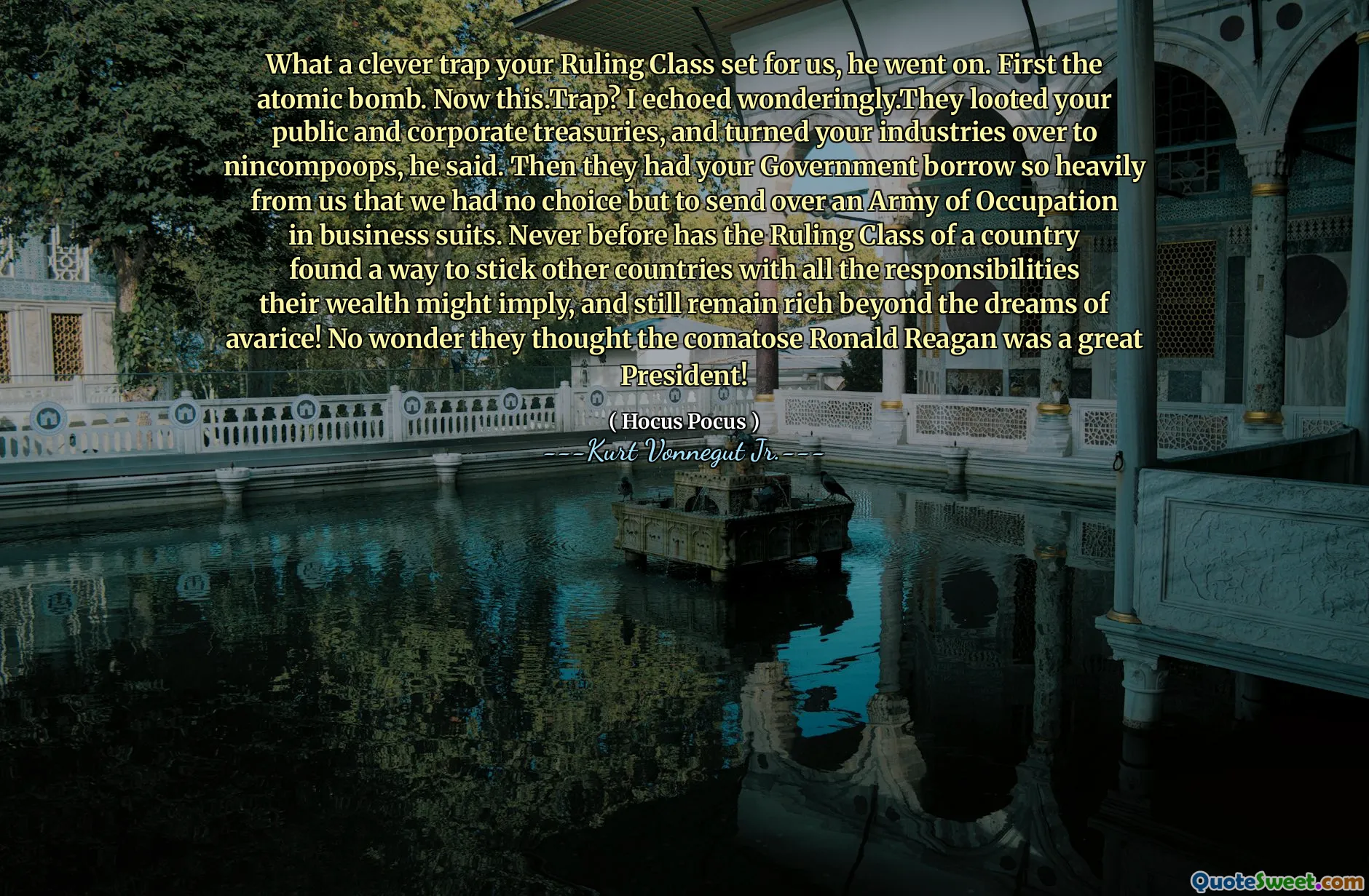 يا له من فخ ذكي وضعه صفك الحاكم. أولا القنبلة الذرية. الآن this.trap؟ لقد رددت بشكل رائع. لقد نهب الخزانة العامة والشركات ، وحولت صناعاتك إلى Nincompoops. ثم استعرضت حكومتك بشكل كبير منا لدرجة أننا لم يكن لدينا خيار سوى إرسال جيش من الاحتلال في بدلات العمل. لم يسبق له مثيل من قبل أن يجد الطبقة الحاكمة للبلد طريقة لتثبيت البلدان الأخرى بكل المسؤوليات التي قد تنطوي عليها ثروتها ، ولا تزال غنية أبعد من أحلام الجشع! لا عجب أنهم اعتقدوا أن الغيبوبة رونالد ريغان كان رئيسًا رائعًا!