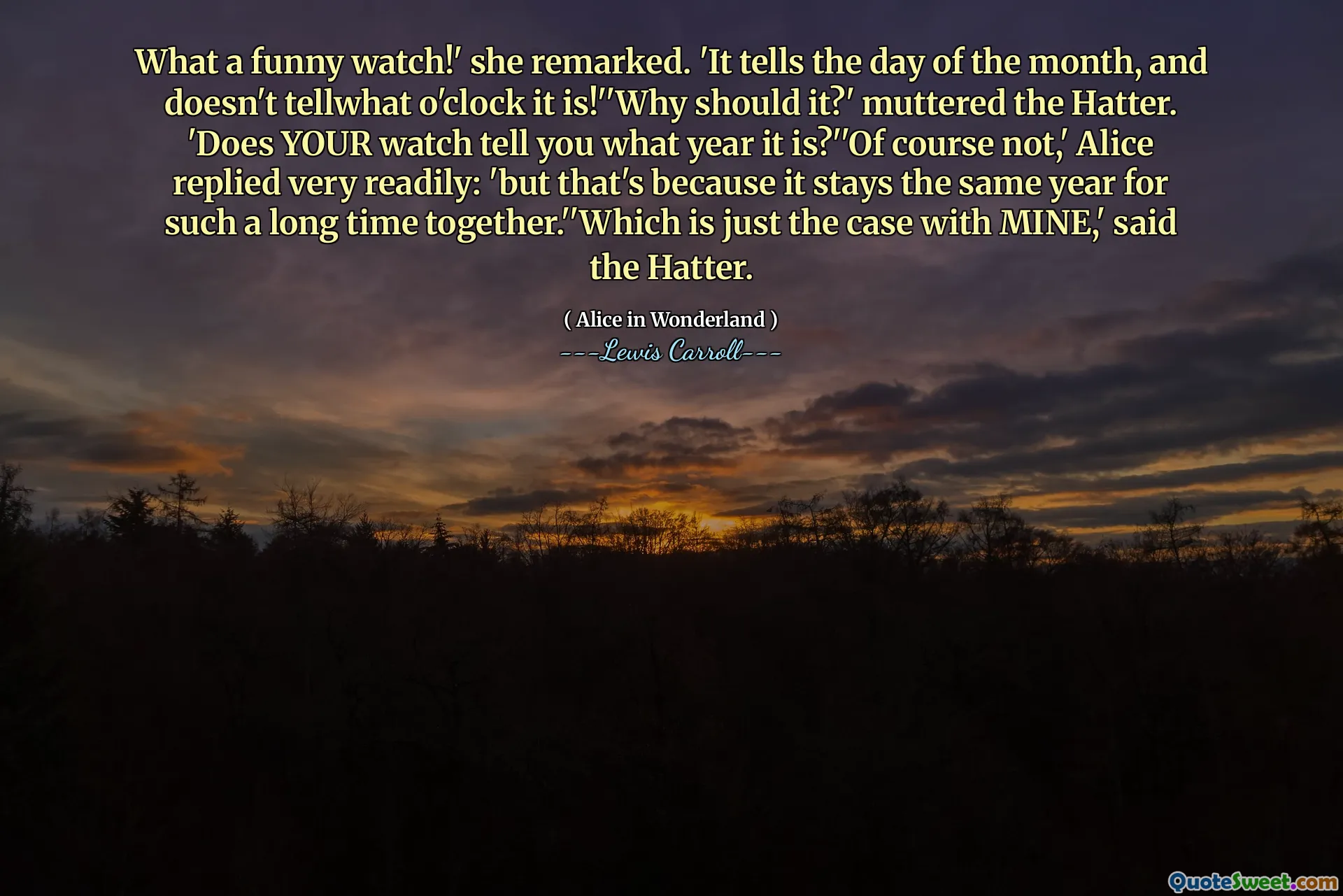 What a funny watch!' she remarked. 'It tells the day of the month, and doesn't tellwhat o'clock it is!''Why should it?' muttered the Hatter. 'Does YOUR watch tell you what year it is?''Of course not,' Alice replied very readily: 'but that's because it stays the same year for such a long time together.''Which is just the case with MINE,' said the Hatter.