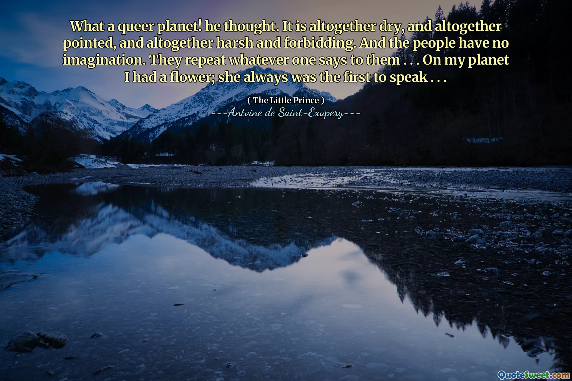 What a queer planet! he thought. It is altogether dry, and altogether pointed, and altogether harsh and forbidding. And the people have no imagination. They repeat whatever one says to them . . . On my planet I had a flower; she always was the first to speak . . .