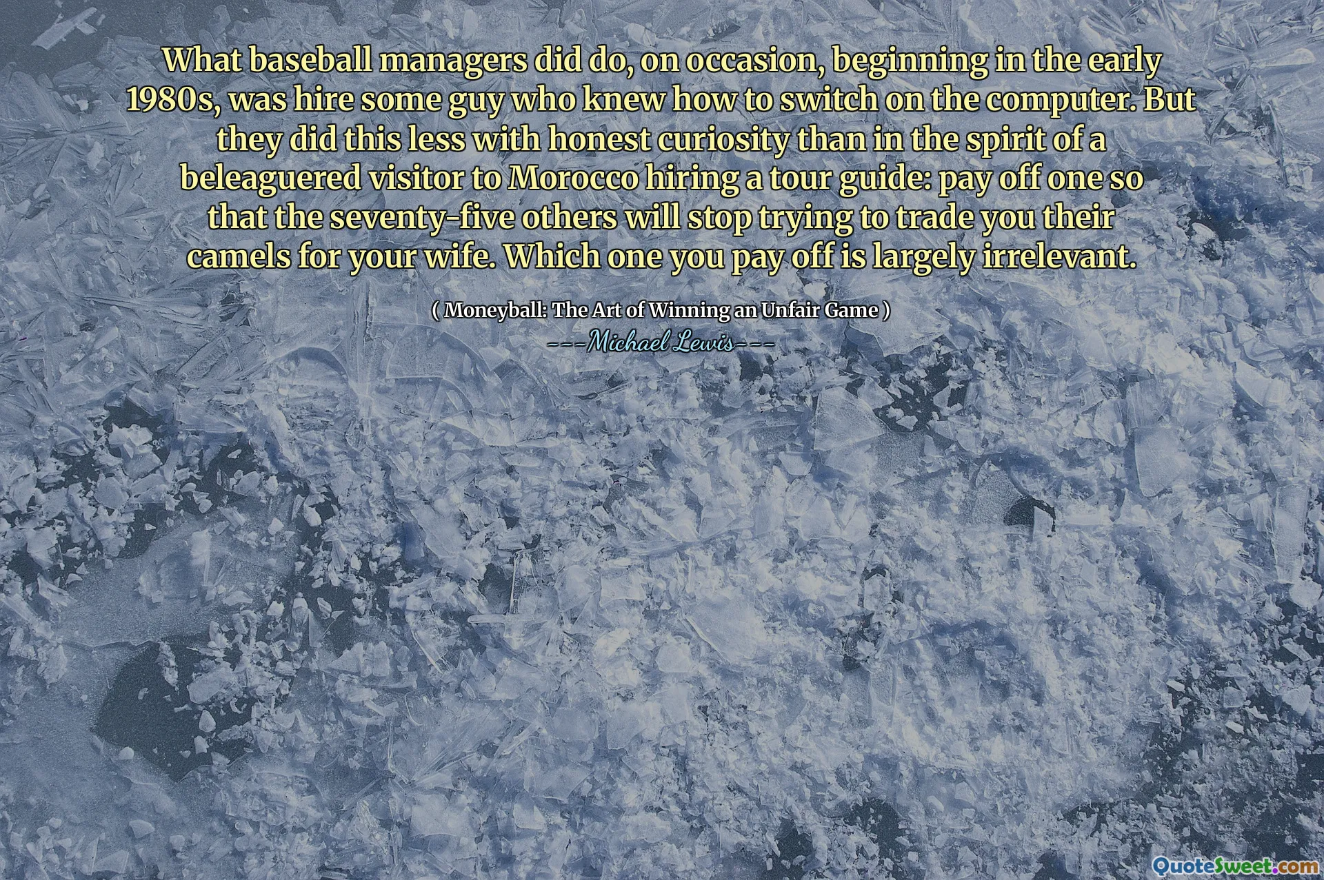 What baseball managers did do, on occasion, beginning in the early 1980s, was hire some guy who knew how to switch on the computer. But they did this less with honest curiosity than in the spirit of a beleaguered visitor to Morocco hiring a tour guide: pay off one so that the seventy-five others will stop trying to trade you their camels for your wife. Which one you pay off is largely irrelevant.