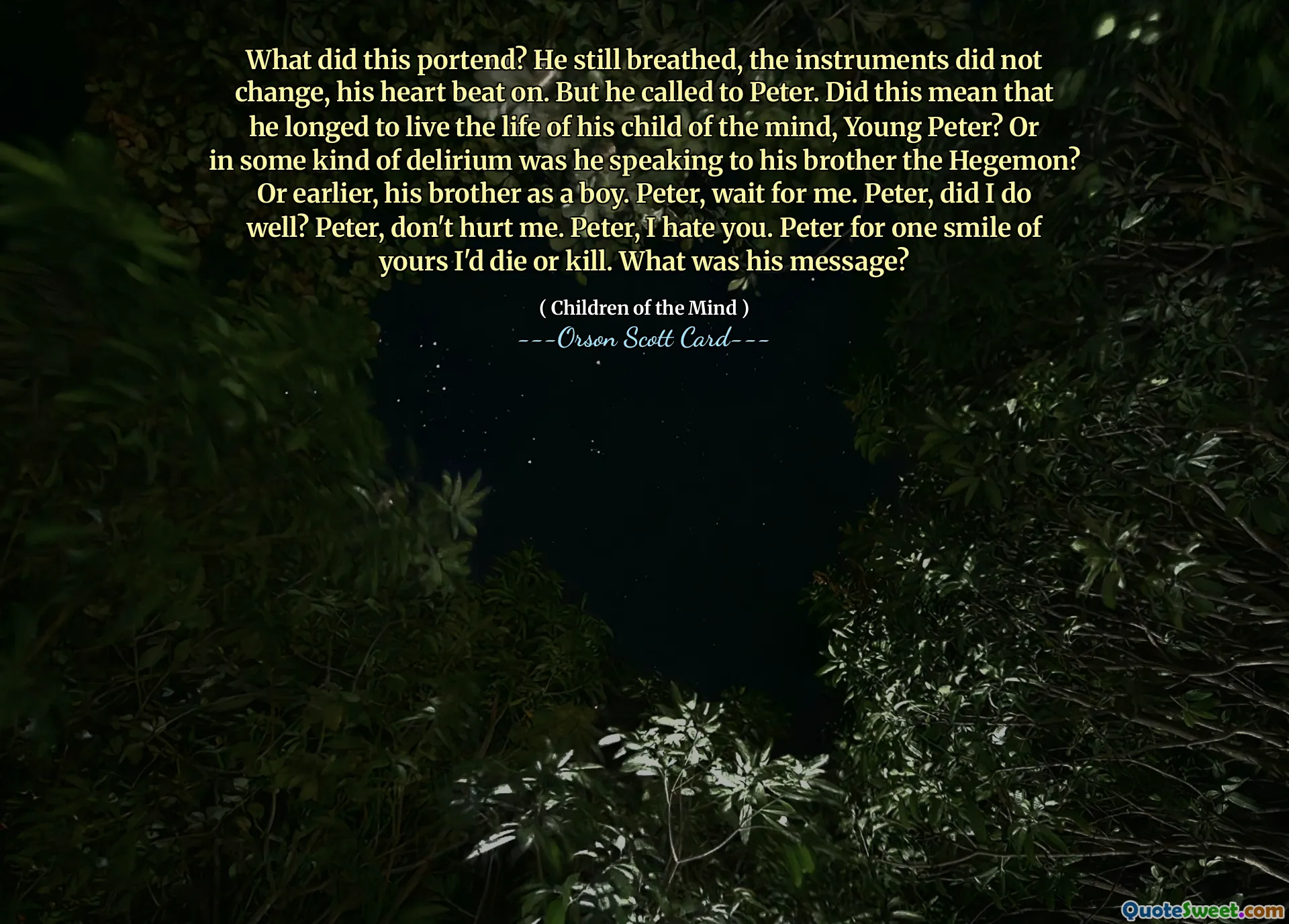 Vad innebar detta? Han andades fortfarande, instrumenten förändrades inte, hans hjärta slog på. Men han ropade på Peter. Betydde detta att han längtade efter att leva livet av sitt sinnesbarn, unge Peter? Eller talade han i något slags delirium till sin bror Hegemon? Eller tidigare, hans bror som pojke. Peter, vänta på mig. Peter, gjorde jag det bra? Peter, skada mig inte. Peter, jag hatar dig. Peter för ett leende av dig skulle jag dö eller döda. Vad var hans budskap?