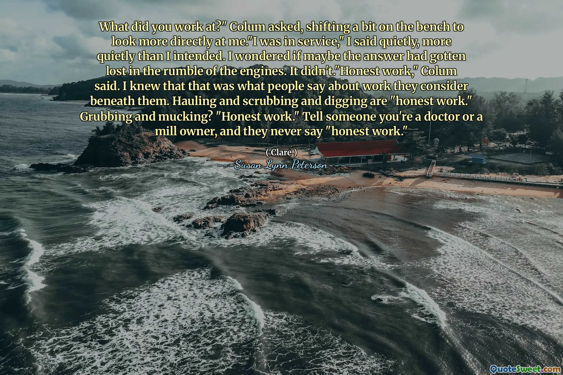 What did you work at?" Colum asked, shifting a bit on the bench to look more directly at me."I was in service," I said quietly, more quietly than I intended. I wondered if maybe the answer had gotten lost in the rumble of the engines. It didn't."Honest work," Colum said. I knew that that was what people say about work they consider beneath them. Hauling and scrubbing and digging are "honest work." Grubbing and mucking? "Honest work." Tell someone you're a doctor or a mill owner, and they never say "honest work."
