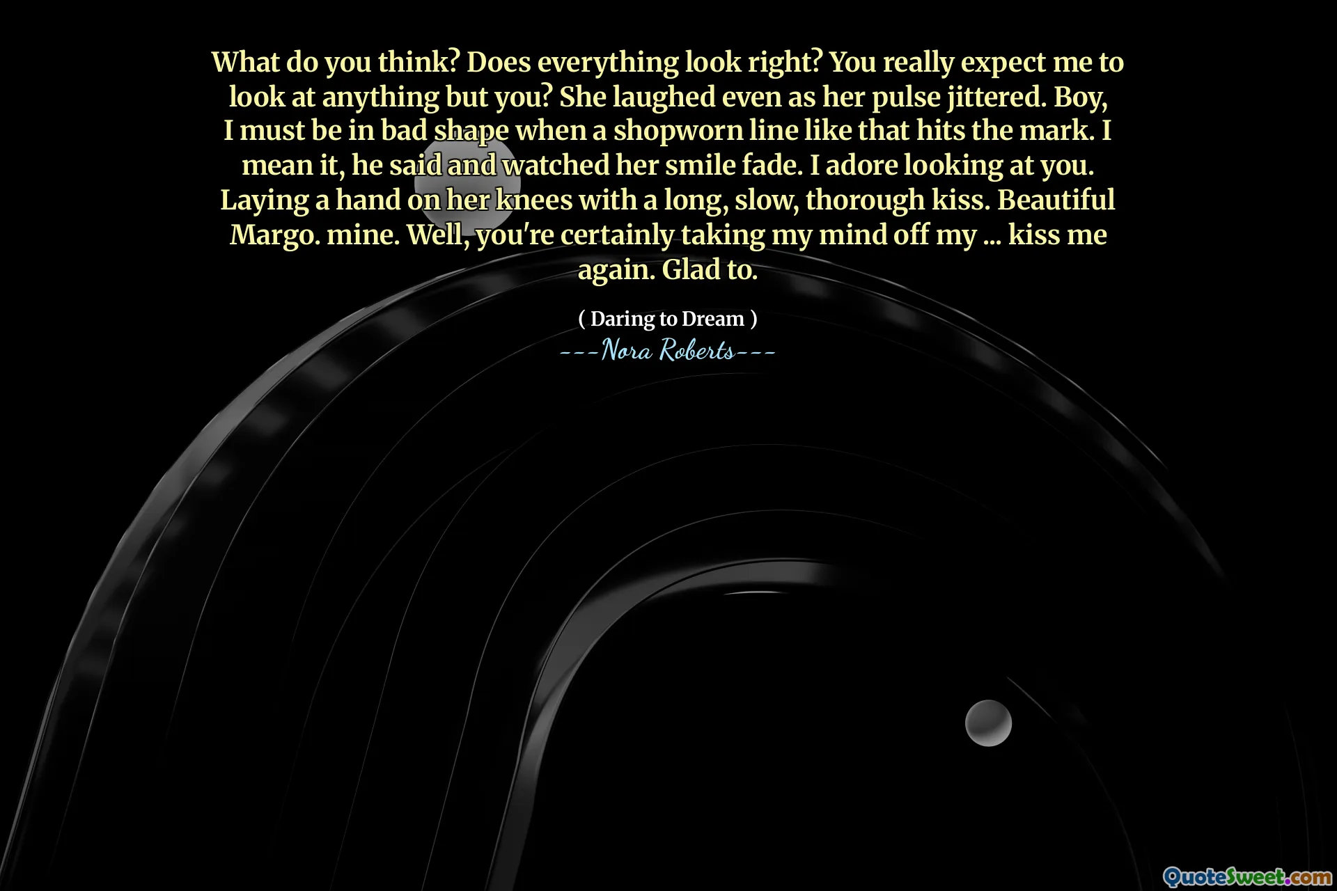 What do you think? Does everything look right? You really expect me to look at anything but you? She laughed even as her pulse jittered. Boy, I must be in bad shape when a shopworn line like that hits the mark. I mean it, he said and watched her smile fade. I adore looking at you. Laying a hand on her knees with a long, slow, thorough kiss. Beautiful Margo. mine. Well, you're certainly taking my mind off my ... kiss me again. Glad to.