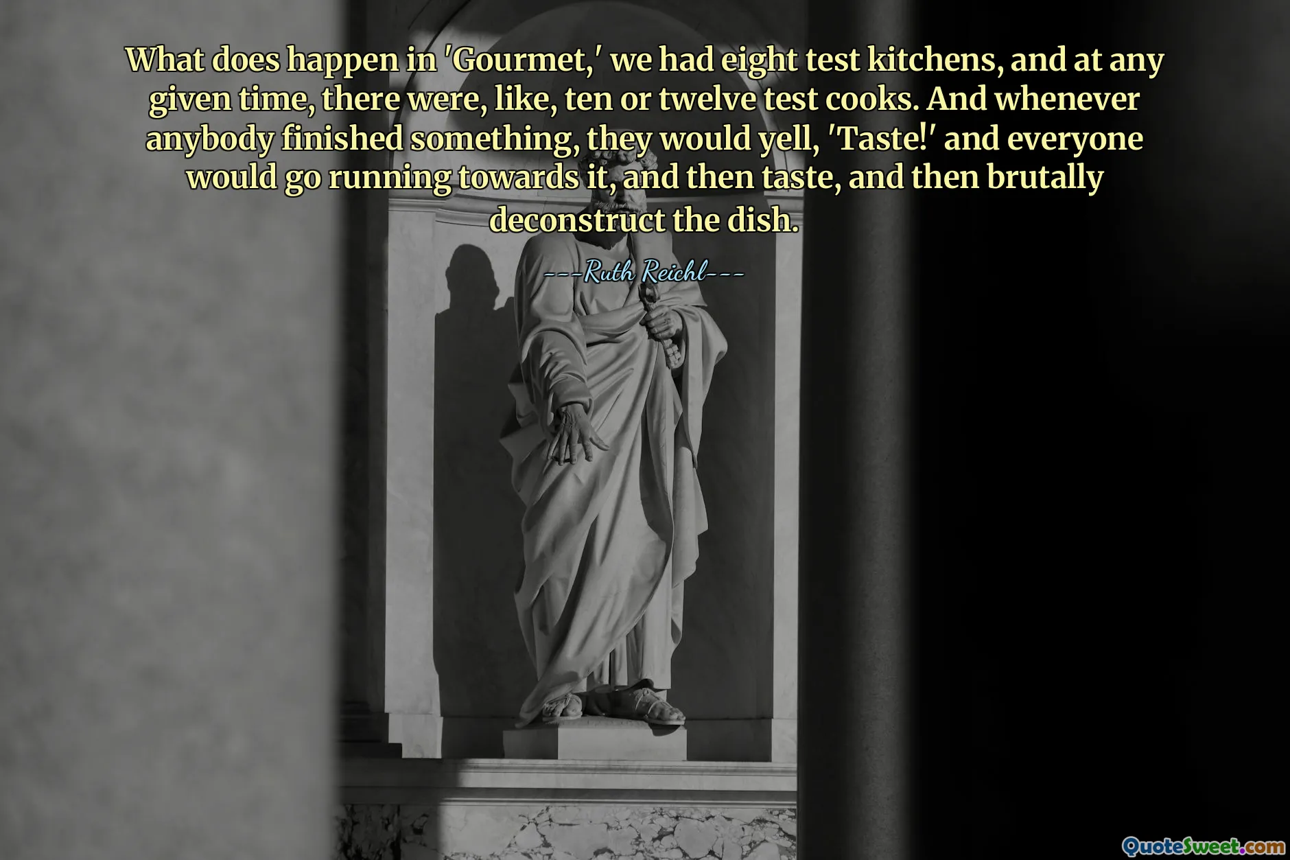What does happen in 'Gourmet,' we had eight test kitchens, and at any given time, there were, like, ten or twelve test cooks. And whenever anybody finished something, they would yell, 'Taste!' and everyone would go running towards it, and then taste, and then brutally deconstruct the dish.