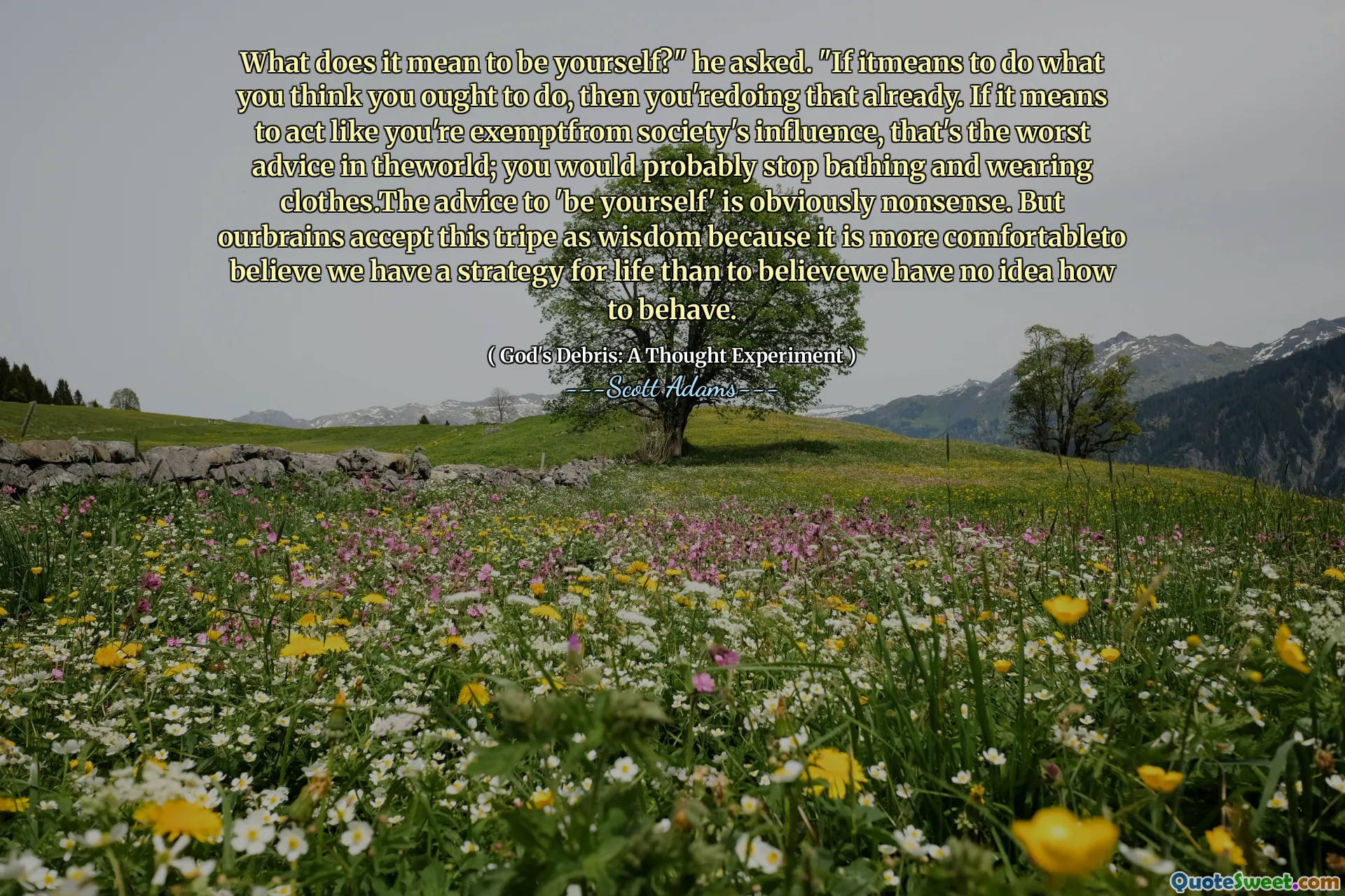 What does it mean to be yourself?" he asked. "If itmeans to do what you think you ought to do, then you'redoing that already. If it means to act like you're exemptfrom society's influence, that's the worst advice in theworld; you would probably stop bathing and wearing clothes.The advice to 'be yourself' is obviously nonsense. But ourbrains accept this tripe as wisdom because it is more comfortableto believe we have a strategy for life than to believewe have no idea how to behave.