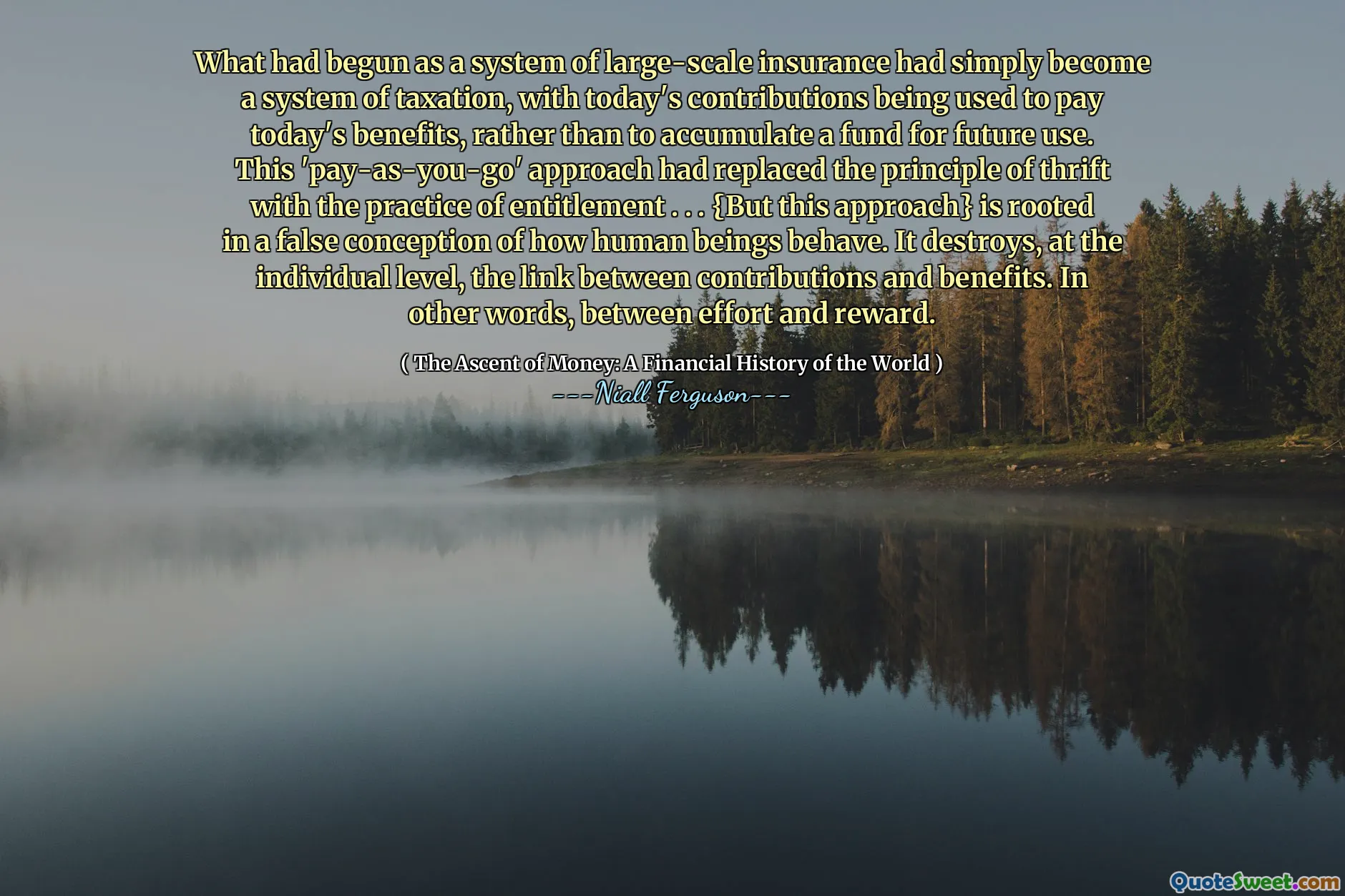 What had begun as a system of large-scale insurance had simply become a system of taxation, with today's contributions being used to pay today's benefits, rather than to accumulate a fund for future use. This 'pay-as-you-go' approach had replaced the principle of thrift with the practice of entitlement . . . {But this approach} is rooted in a false conception of how human beings behave. It destroys, at the individual level, the link between contributions and benefits. In other words, between effort and reward.