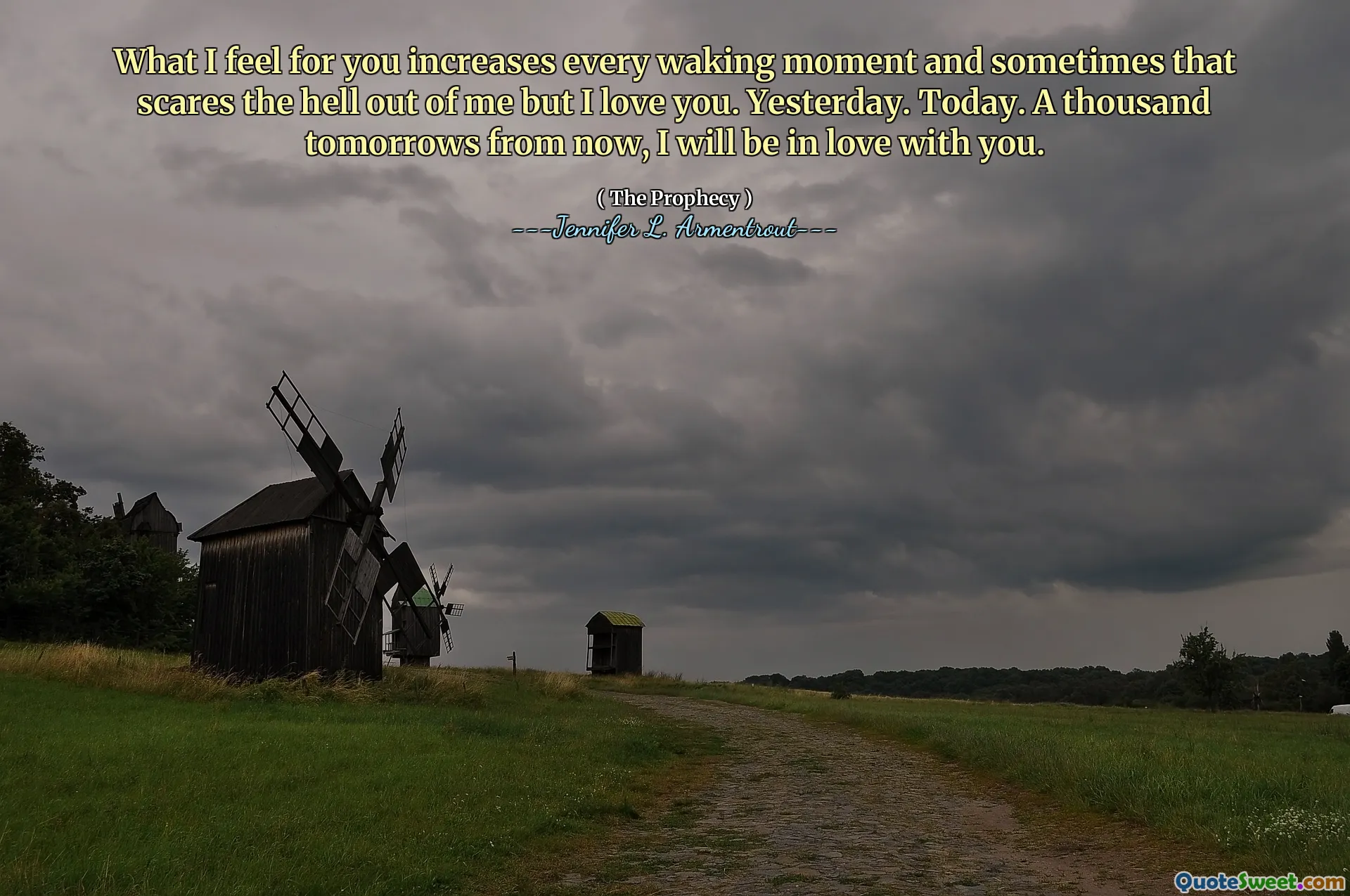 What I feel for you increases every waking moment and sometimes that scares the hell out of me but I love you. Yesterday. Today. A thousand tomorrows from now, I will be in love with you.