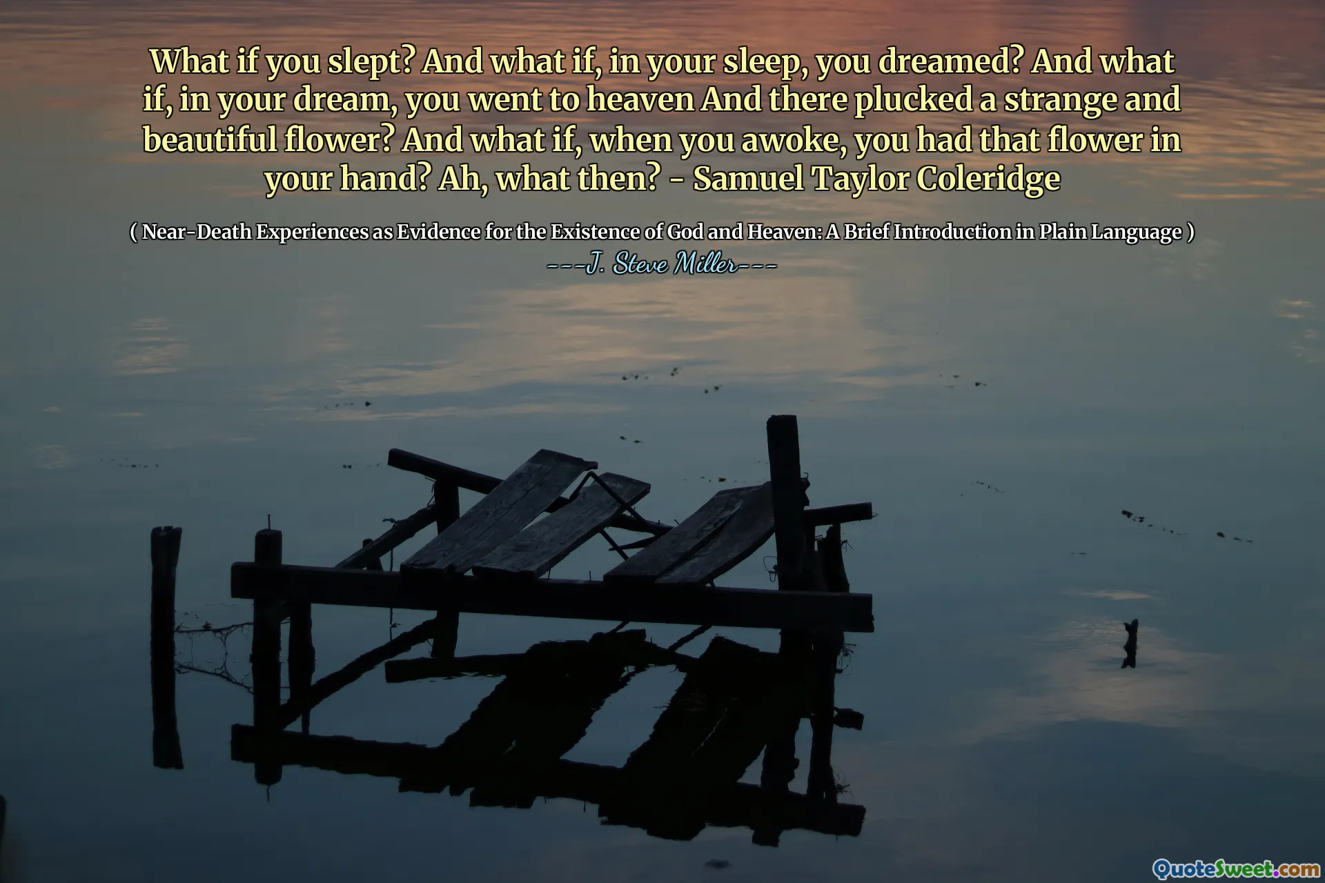 What if you slept? And what if, in your sleep, you dreamed? And what if, in your dream, you went to heaven And there plucked a strange and beautiful flower? And what if, when you awoke, you had that flower in your hand? Ah, what then? - Samuel Taylor Coleridge
