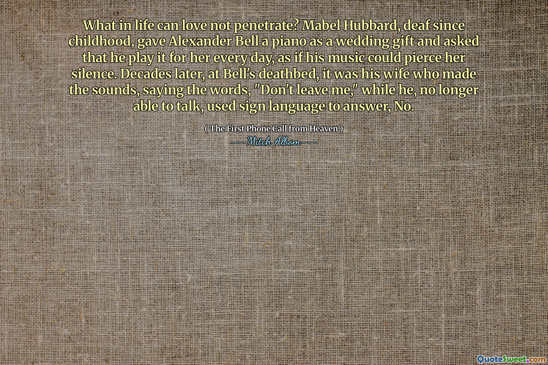 Что в жизни может любить не проникнуть? Мейбл Хаббард, глухой с детства, дала Александру Беллу пианино в качестве свадебного подарка и попросила, чтобы он играл за нее каждый день, как будто его музыка могла прорвать ее молчание. Спустя десятилетия, на смертном одре Белла, это была его жена, которая издала звуки, произнося слова: «Не оставляй меня», в то время как он больше не мог говорить, использовал язык жестов, чтобы ответить, нет.