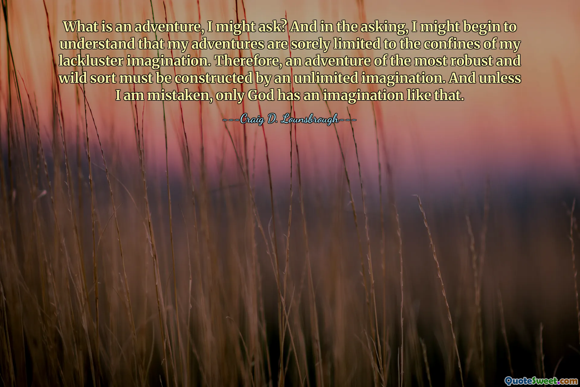 What is an adventure, I might ask? And in the asking, I might begin to understand that my adventures are sorely limited to the confines of my lackluster imagination. Therefore, an adventure of the most robust and wild sort must be constructed by an unlimited imagination. And unless I am mistaken, only God has an imagination like that.