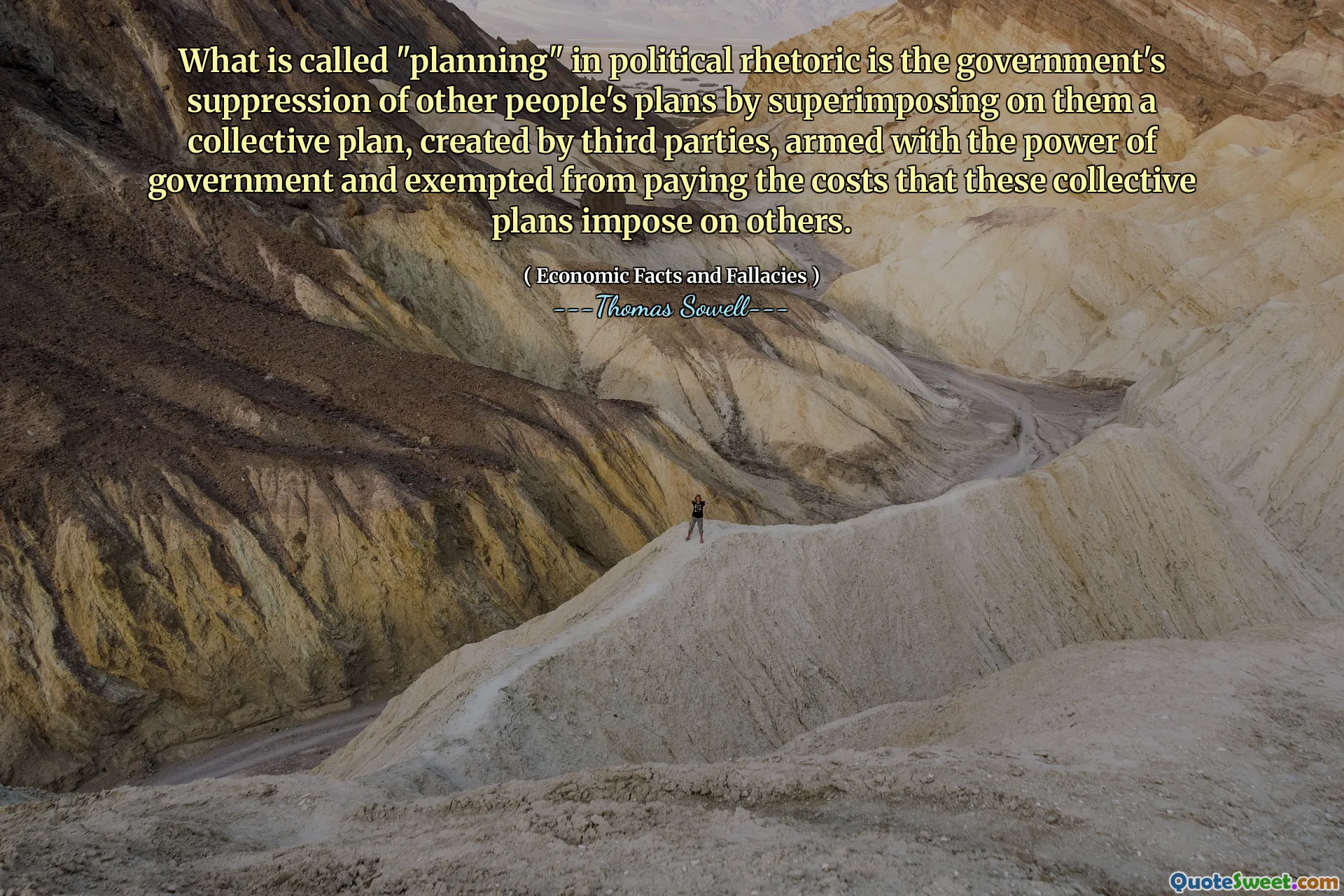 What is called "planning" in political rhetoric is the government's suppression of other people's plans by superimposing on them a collective plan, created by third parties, armed with the power of government and exempted from paying the costs that these collective plans impose on others.