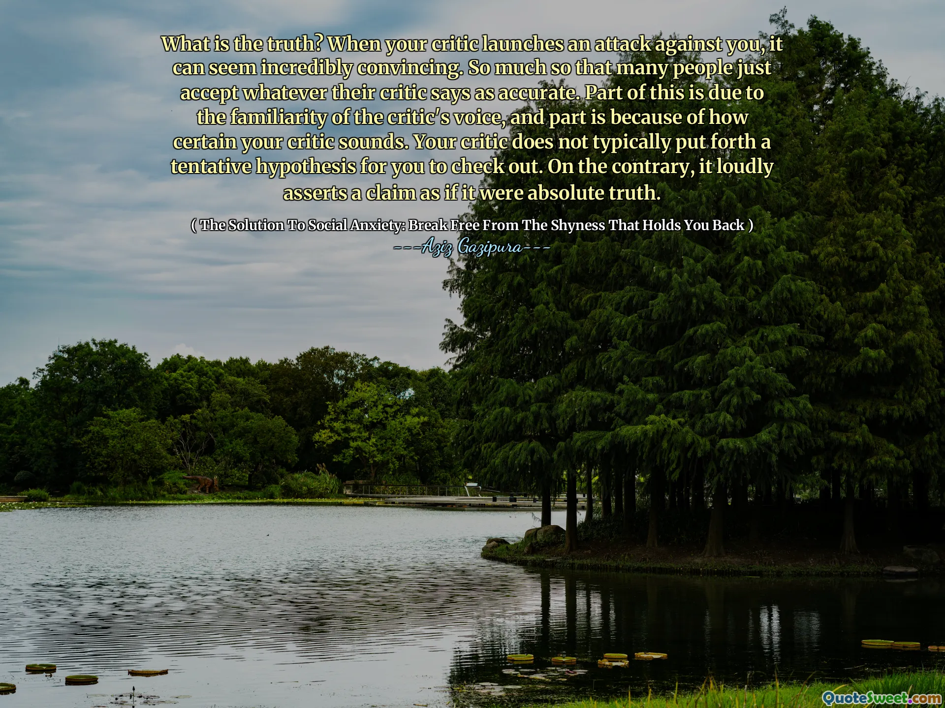 What is the truth? When your critic launches an attack against you, it can seem incredibly convincing. So much so that many people just accept whatever their critic says as accurate. Part of this is due to the familiarity of the critic's voice, and part is because of how certain your critic sounds. Your critic does not typically put forth a tentative hypothesis for you to check out. On the contrary, it loudly asserts a claim as if it were absolute truth.
