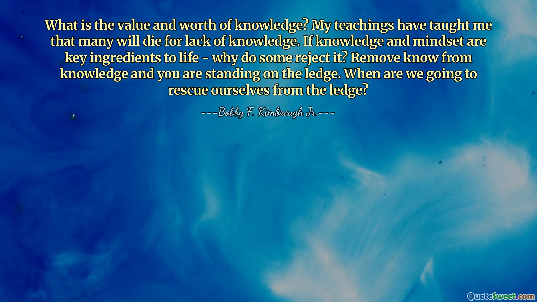 What is the value and worth of knowledge? My teachings have taught me that many will die for lack of knowledge. If knowledge and mindset are key ingredients to life - why do some reject it? Remove know from knowledge and you are standing on the ledge. When are we going to rescue ourselves from the ledge?