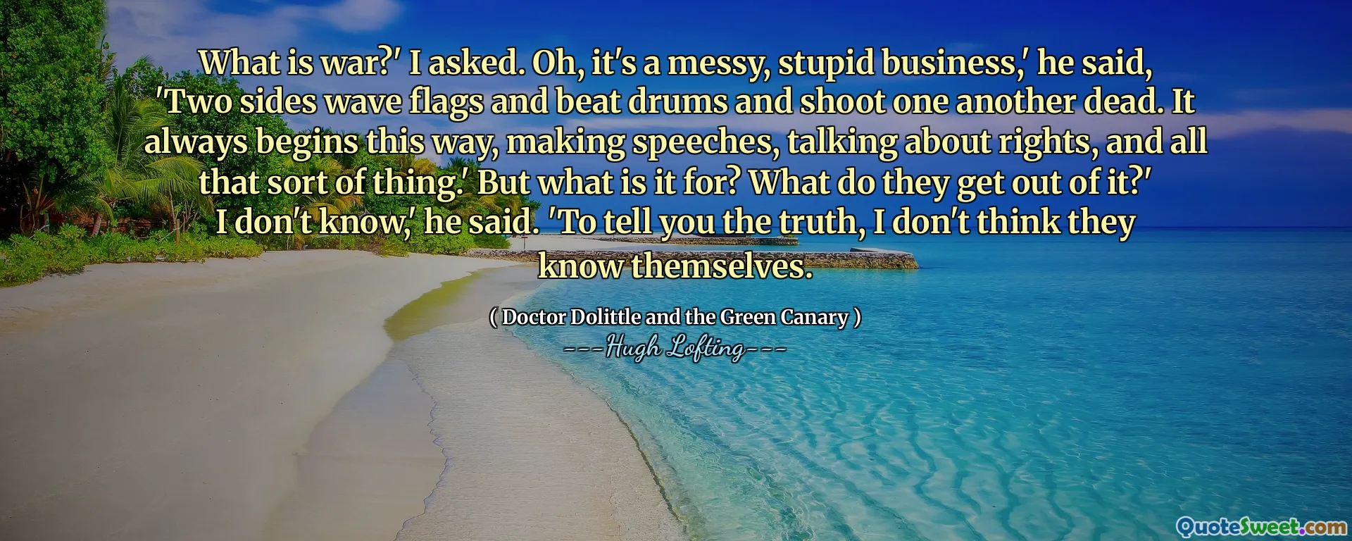 What is war?' I asked. Oh, it's a messy, stupid business,' he said, 'Two sides wave flags and beat drums and shoot one another dead. It always begins this way, making speeches, talking about rights, and all that sort of thing.' But what is it for? What do they get out of it?' I don't know,' he said. 'To tell you the truth, I don't think they know themselves.