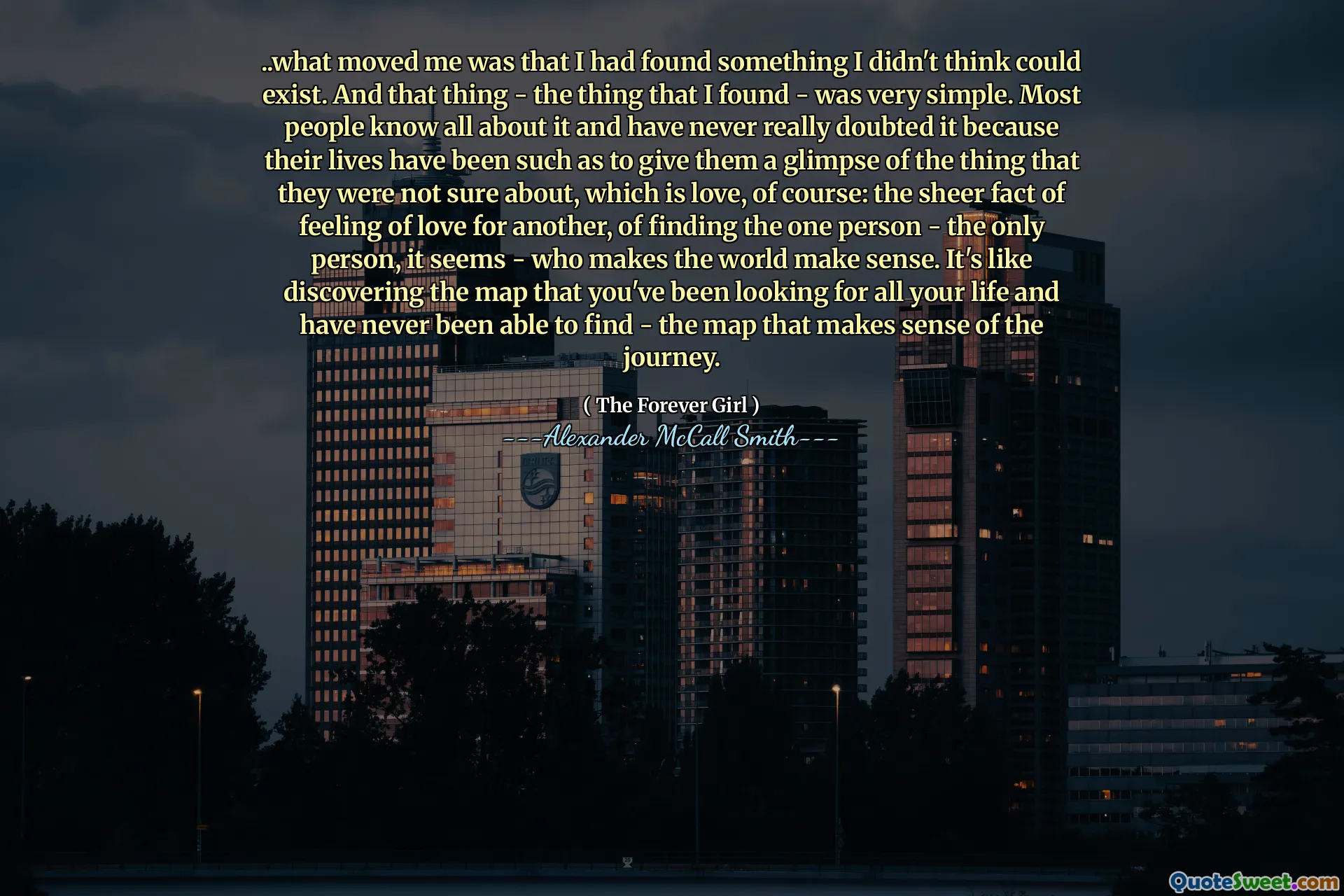 .. vad som rörde mig var att jag hade hittat något jag inte trodde kunde existera. Och den saken - det jag hittade - var väldigt enkelt. De flesta vet allt om det och har aldrig riktigt tvivlat på det eftersom deras liv har varit sådana att de ger dem en glimt av det som de inte var säkra på, vilket naturligtvis är kärlek: det stora faktumet att känna kärlek till en annan , att hitta den ena personen - den enda personen, verkar det - som gör att världen är meningsfull. Det är som att upptäcka kartan som du har letat efter hela ditt liv och aldrig har kunnat hitta - kartan som är känsla av resan.