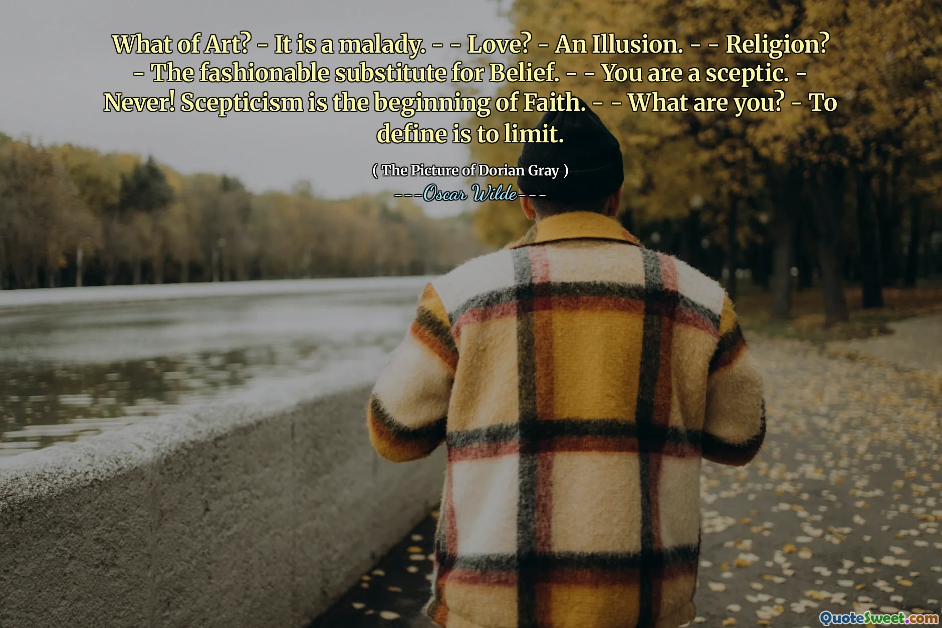 What of Art? - It is a malady. - - Love? - An Illusion. - - Religion? - The fashionable substitute for Belief. - - You are a sceptic. - Never! Scepticism is the beginning of Faith. - - What are you? - To define is to limit.