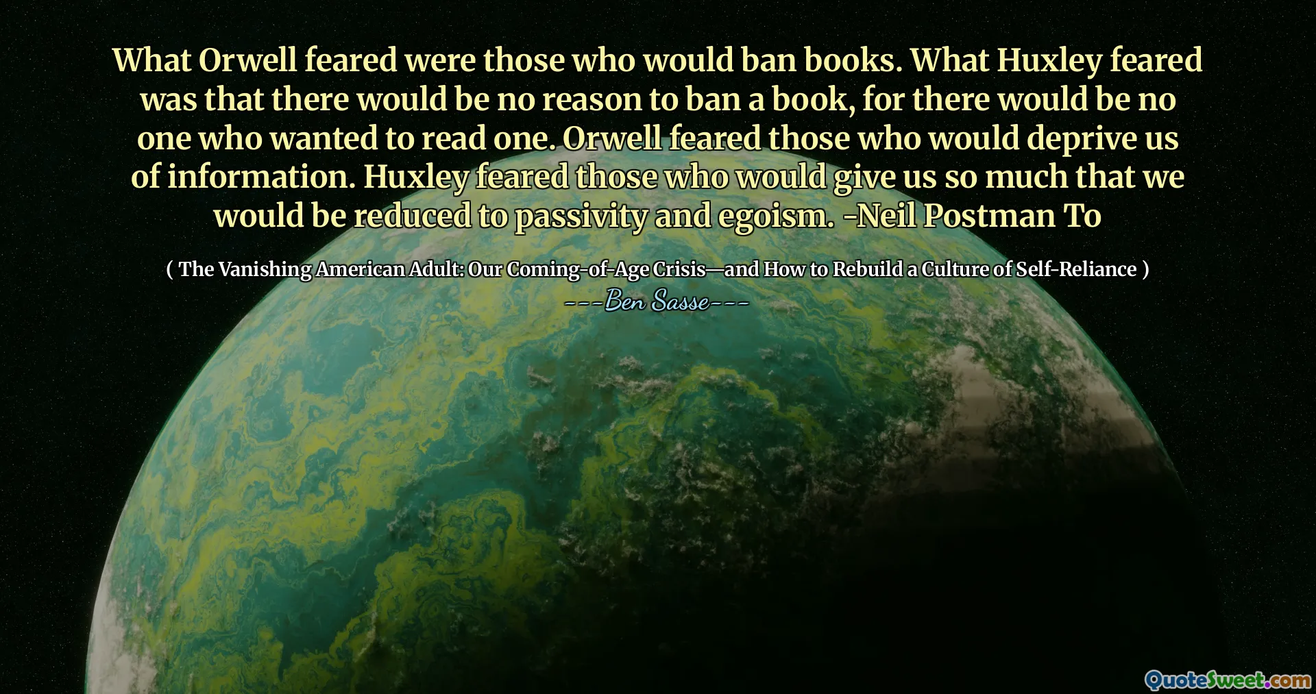 O que Orwell temia eram aqueles que baniriam livros. O que Huxley temia era que não haveria razão para proibir um livro, pois não haveria ninguém que quisesse ler um. Orwell temia aqueles que nos privariam de informações. Huxley temia aqueles que nos dariam tanto que seríamos reduzidos à passividade e ao egoísmo. -Neil Postman para