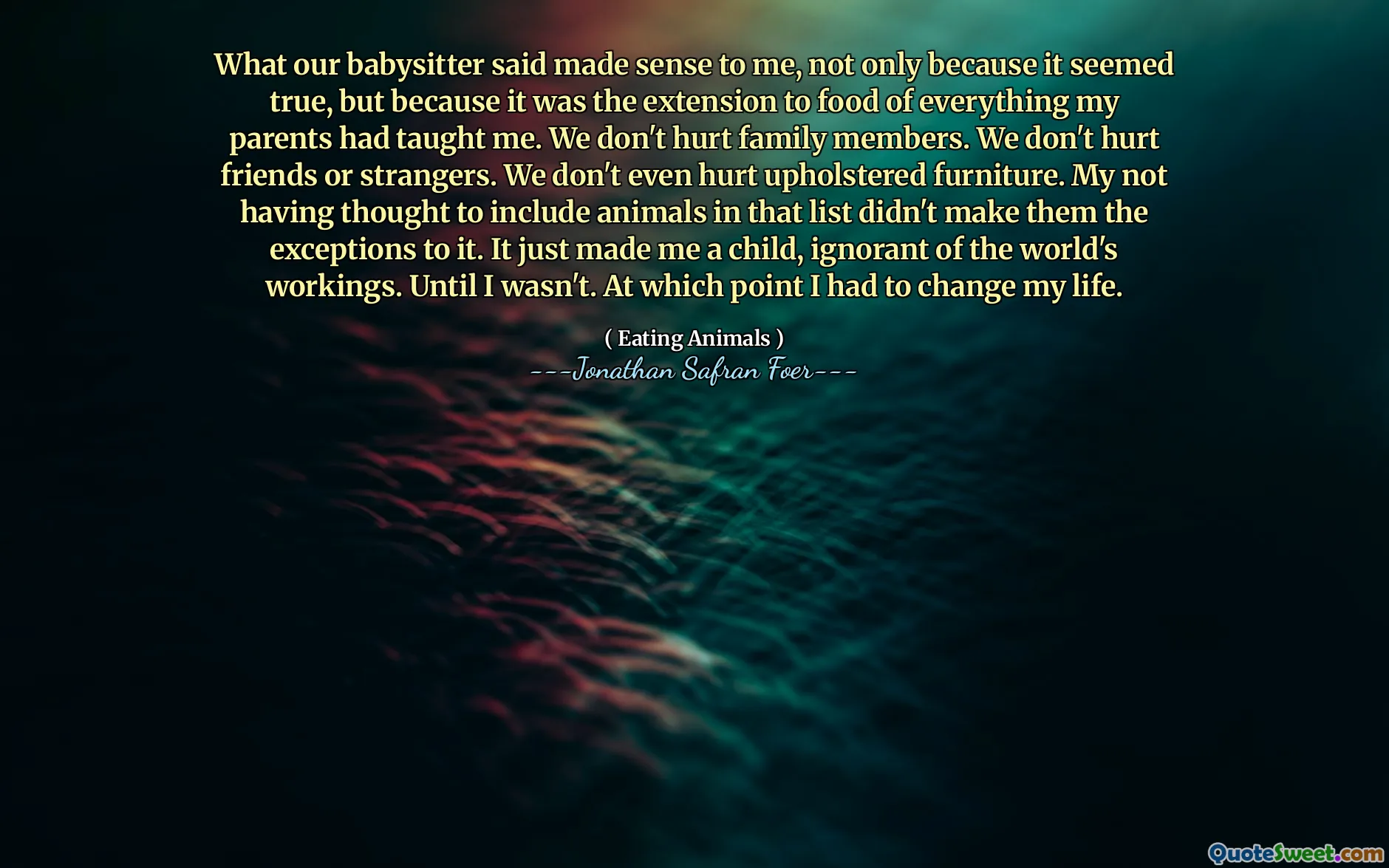 What our babysitter said made sense to me, not only because it seemed true, but because it was the extension to food of everything my parents had taught me. We don't hurt family members. We don't hurt friends or strangers. We don't even hurt upholstered furniture. My not having thought to include animals in that list didn't make them the exceptions to it. It just made me a child, ignorant of the world's workings. Until I wasn't. At which point I had to change my life.