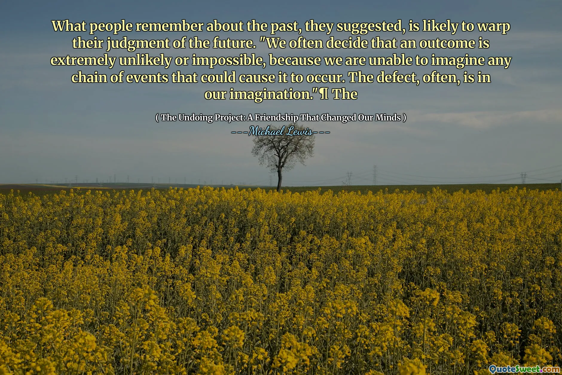 What people remember about the past, they suggested, is likely to warp their judgment of the future. "We often decide that an outcome is extremely unlikely or impossible, because we are unable to imagine any chain of events that could cause it to occur. The defect, often, is in our imagination."¶ The