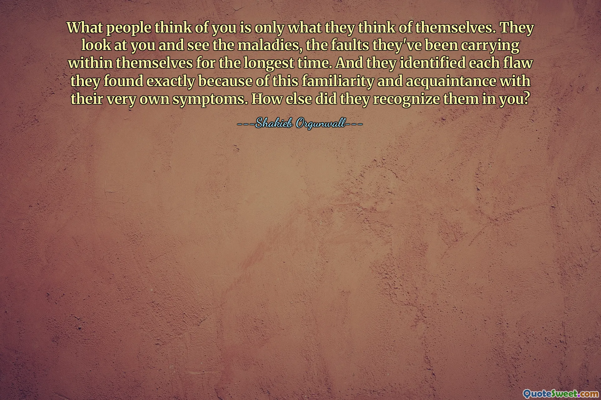 What people think of you is only what they think of themselves. They look at you and see the maladies, the faults they've been carrying within themselves for the longest time. And they identified each flaw they found exactly because of this familiarity and acquaintance with their very own symptoms. How else did they recognize them in you?