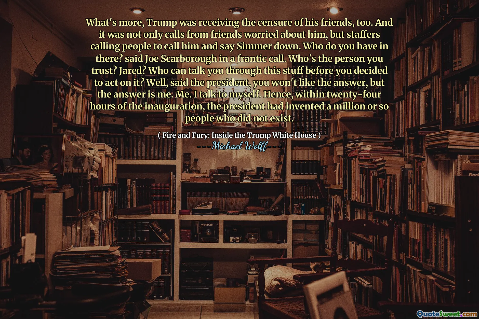 What's more, Trump was receiving the censure of his friends, too. And it was not only calls from friends worried about him, but staffers calling people to call him and say Simmer down. Who do you have in there? said Joe Scarborough in a frantic call. Who's the person you trust? Jared? Who can talk you through this stuff before you decided to act on it? Well, said the president, you won't like the answer, but the answer is me. Me. I talk to myself. Hence, within twenty-four hours of the inauguration, the president had invented a million or so people who did not exist.