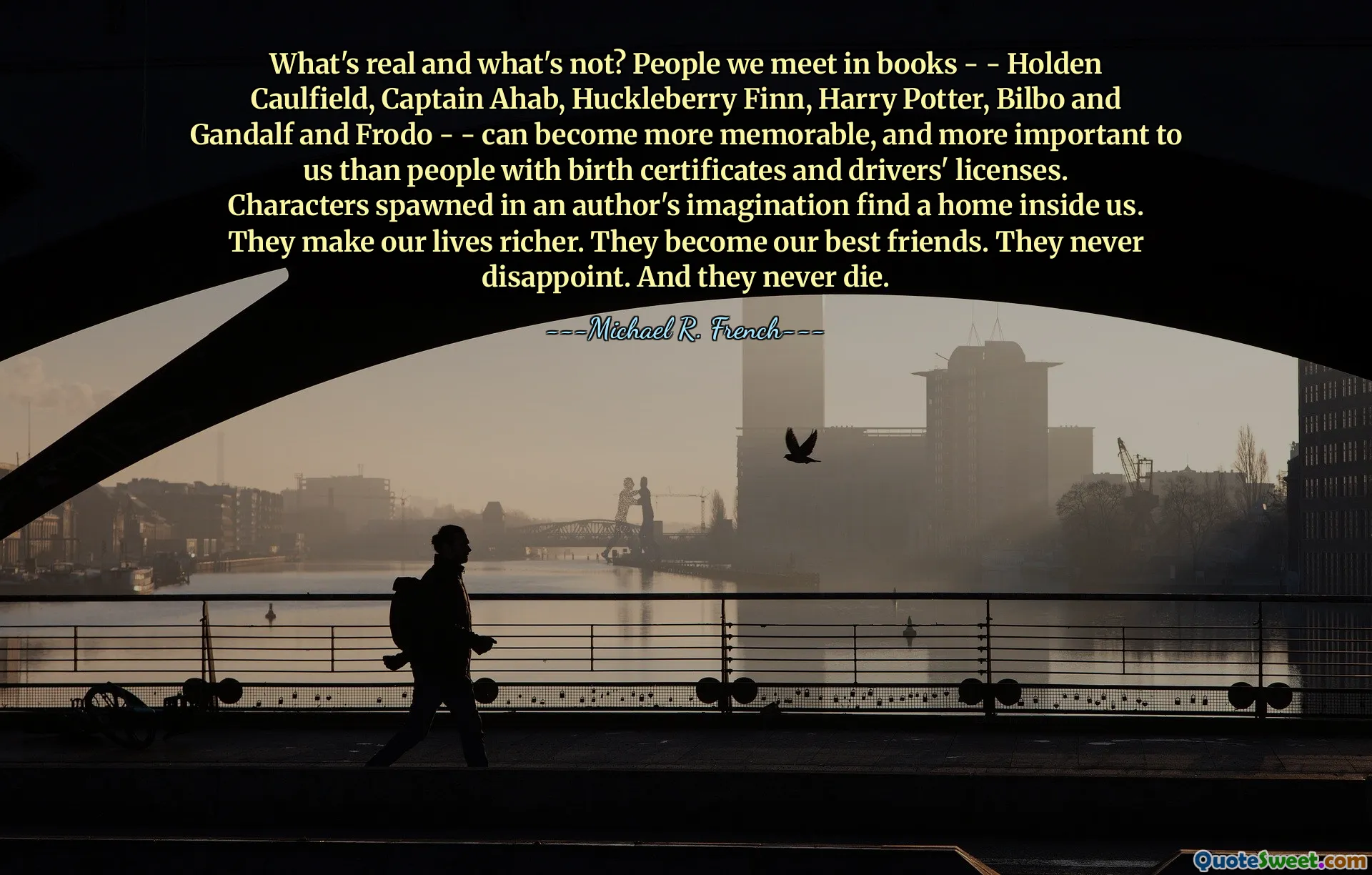 What's real and what's not? People we meet in books - - Holden Caulfield, Captain Ahab, Huckleberry Finn, Harry Potter, Bilbo and Gandalf and Frodo - - can become more memorable, and more important to us than people with birth certificates and drivers' licenses. Characters spawned in an author's imagination find a home inside us. They make our lives richer. They become our best friends. They never disappoint. And they never die.