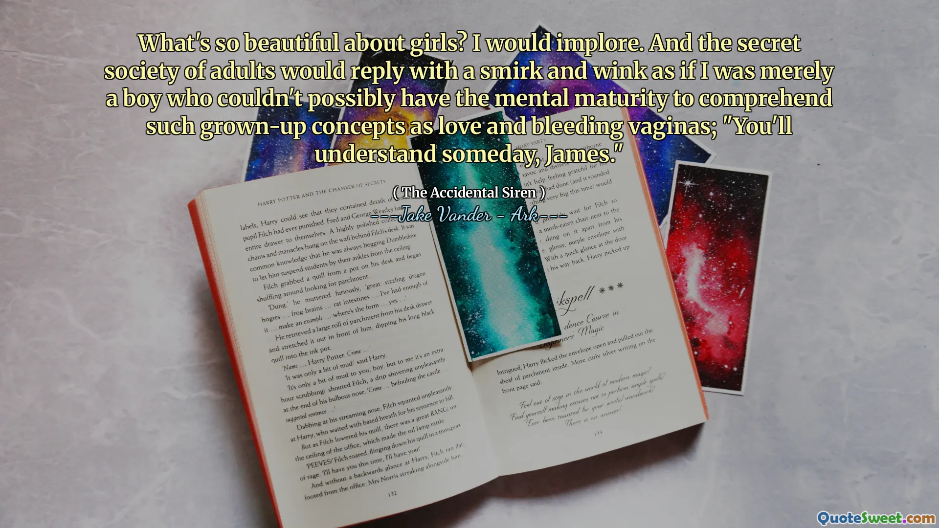 What's so beautiful about girls? I would implore. And the secret society of adults would reply with a smirk and wink as if I was merely a boy who couldn't possibly have the mental maturity to comprehend such grown-up concepts as love and bleeding vaginas; "You'll understand someday, James."