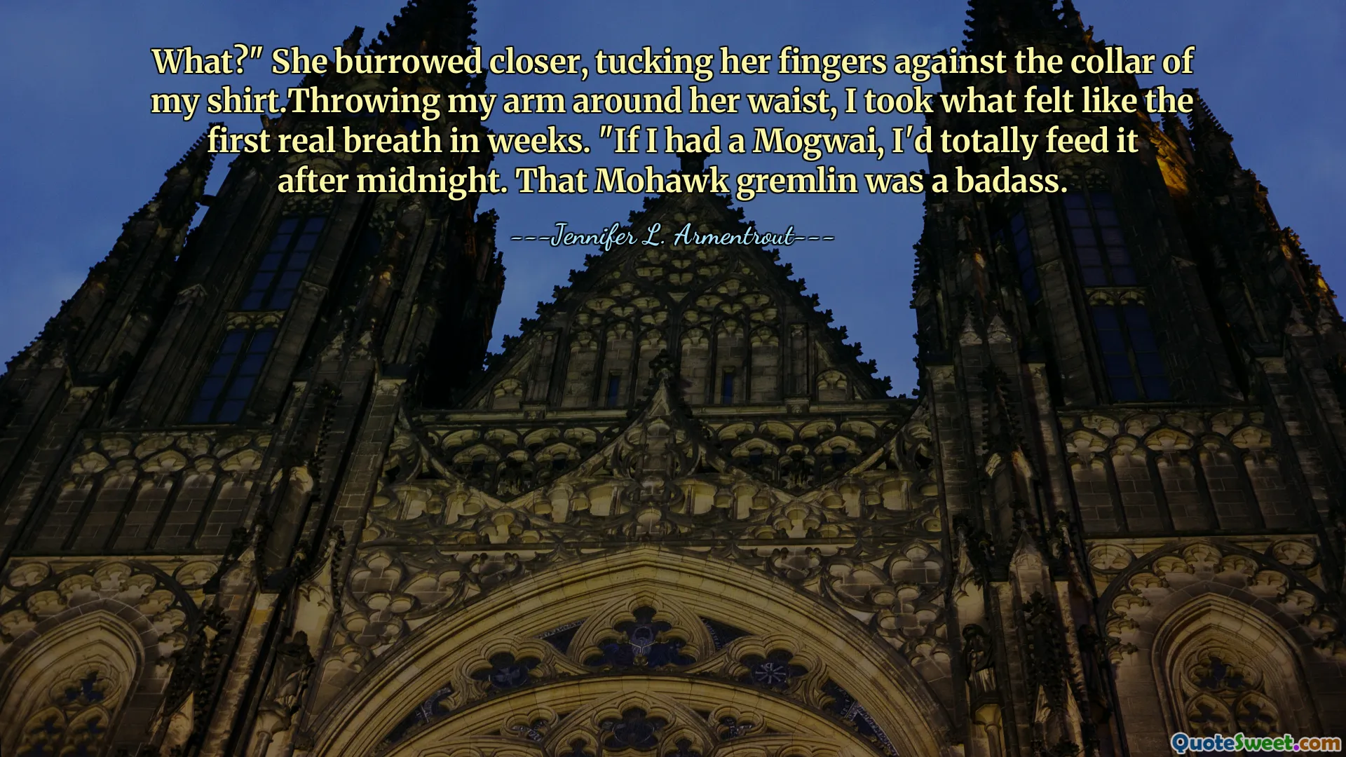 What?" She burrowed closer, tucking her fingers against the collar of my shirt.Throwing my arm around her waist, I took what felt like the first real breath in weeks. "If I had a Mogwai, I'd totally feed it after midnight. That Mohawk gremlin was a badass.