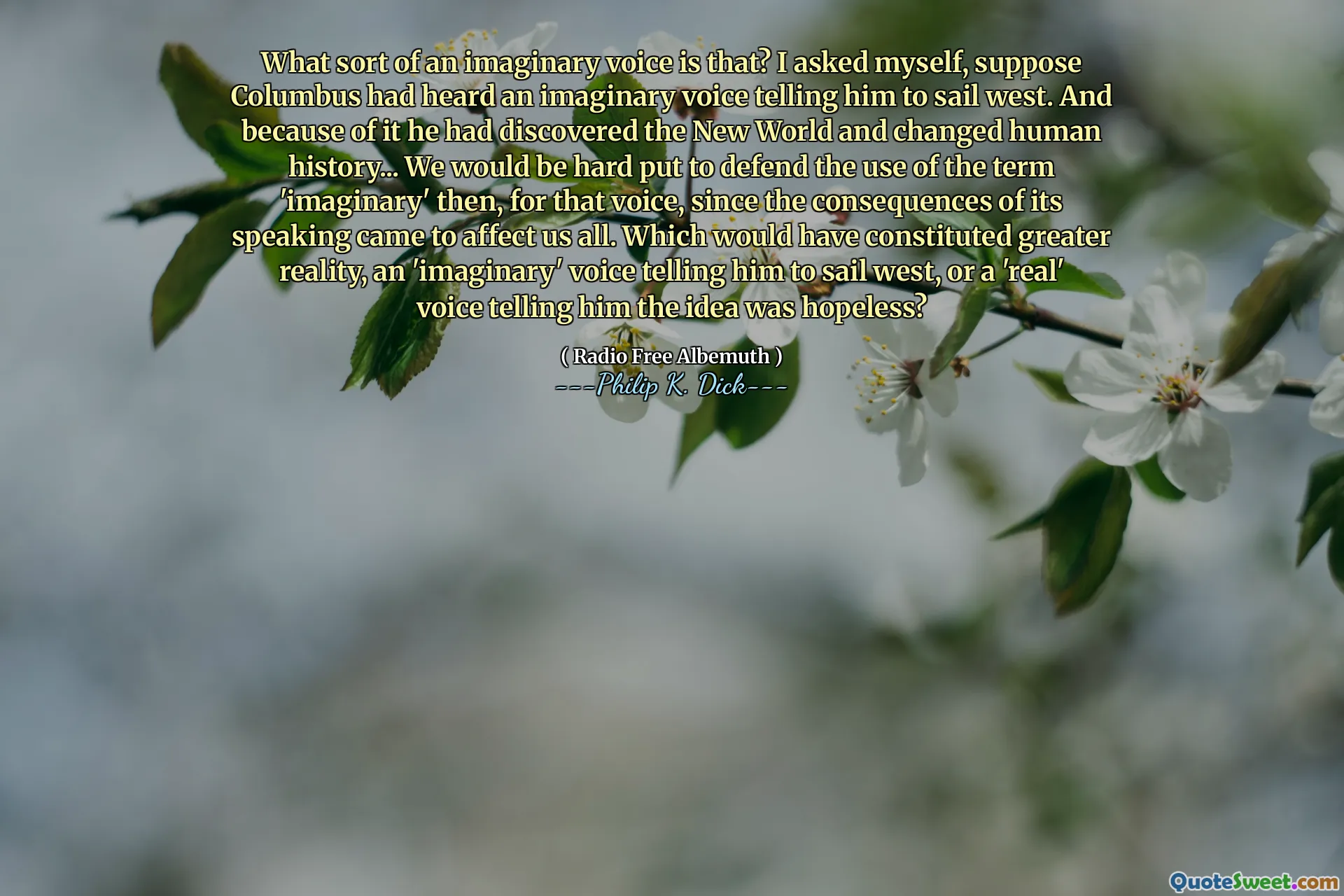 What sort of an imaginary voice is that? I asked myself, suppose Columbus had heard an imaginary voice telling him to sail west. And because of it he had discovered the New World and changed human history... We would be hard put to defend the use of the term 'imaginary' then, for that voice, since the consequences of its speaking came to affect us all. Which would have constituted greater reality, an 'imaginary' voice telling him to sail west, or a 'real' voice telling him the idea was hopeless?