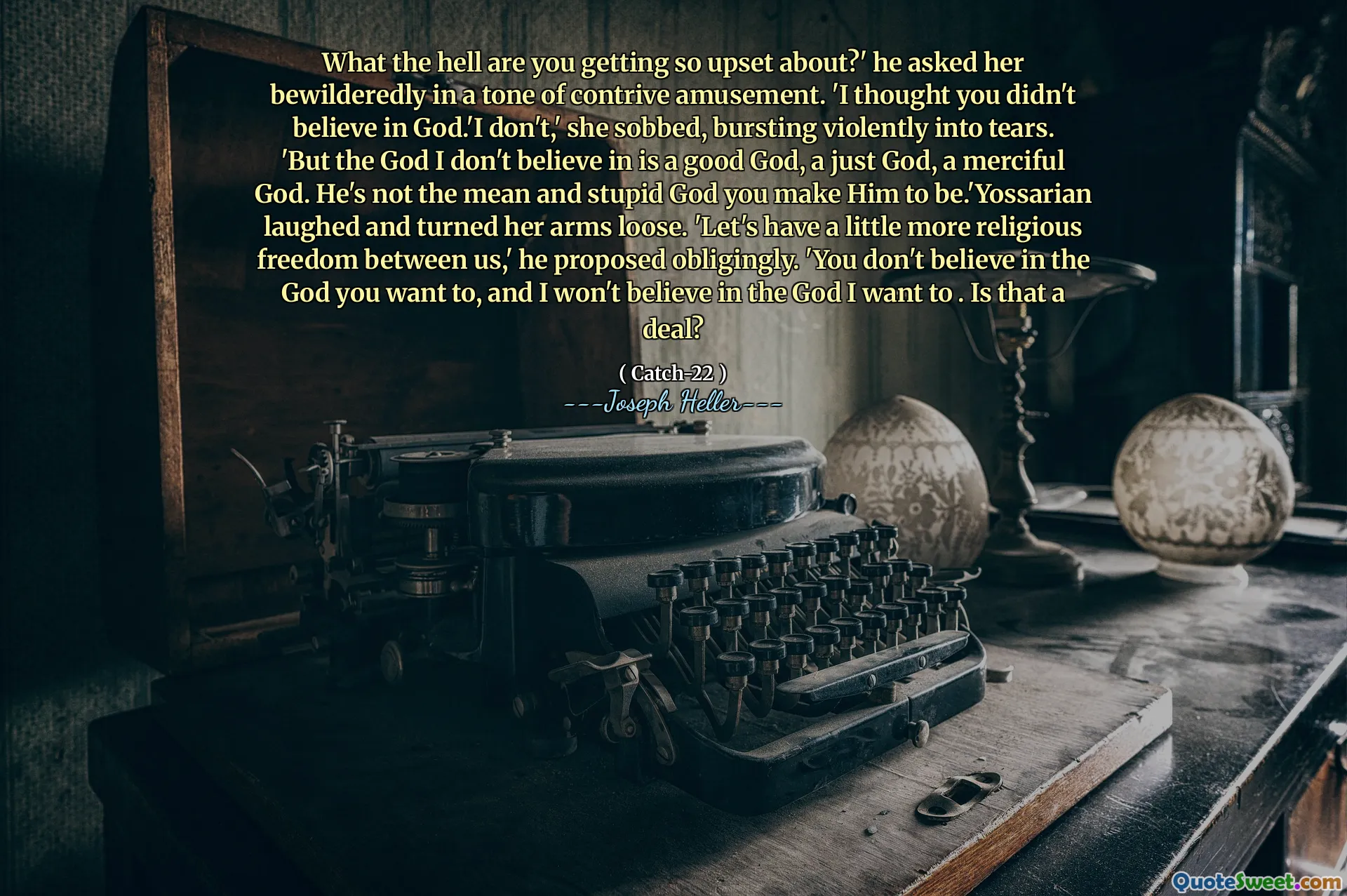 Hva i helvete blir du så opprørt over? ' Han spurte henne forvirrende i en tone med en strid underholdning. 'Jeg trodde du ikke trodde på Gud.' Jeg ikke, "hulket hun og sprengte voldsomt i tårer. 'Men guden jeg ikke tror på er en god Gud, en rettferdig Gud, en barmhjertig Gud. Han er ikke den gjennomsnittlige og dumme guden du får ham til å være .'yossarian lo og slo armene løs. "La oss ha litt mer religionsfrihet mellom oss," foreslo han forpliktet. 'Du tror ikke på den Gud du vil, og jeg vil ikke tro på den Gud jeg vil. Er det en avtale?