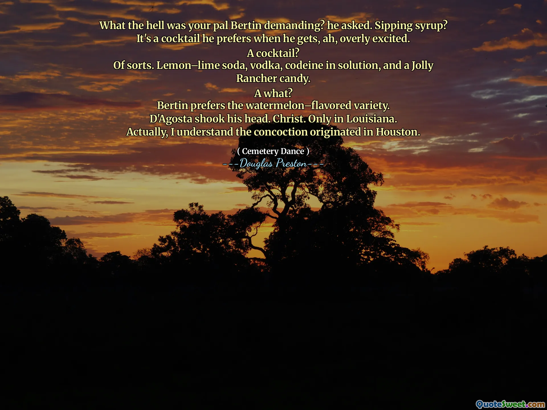 What the hell was your pal Bertin demanding? he asked. Sipping syrup?
It's a cocktail he prefers when he gets, ah, overly excited.
A cocktail?
Of sorts. Lemon–lime soda, vodka, codeine in solution, and a Jolly Rancher candy.
A what?
Bertin prefers the watermelon–flavored variety.
D'Agosta shook his head. Christ. Only in Louisiana.
Actually, I understand the concoction originated in Houston.