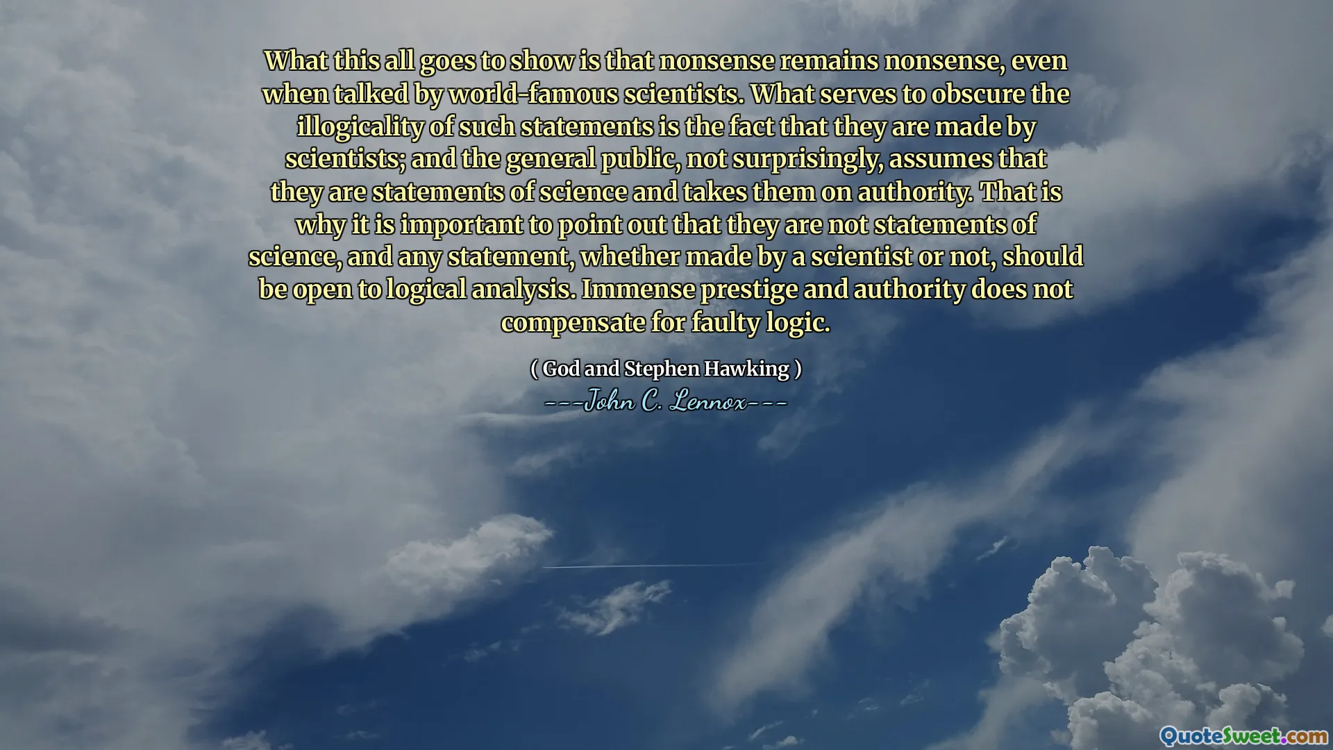 What this all goes to show is that nonsense remains nonsense, even when talked by world-famous scientists. What serves to obscure the illogicality of such statements is the fact that they are made by scientists; and the general public, not surprisingly, assumes that they are statements of science and takes them on authority. That is why it is important to point out that they are not statements of science, and any statement, whether made by a scientist or not, should be open to logical analysis. Immense prestige and authority does not compensate for faulty logic.