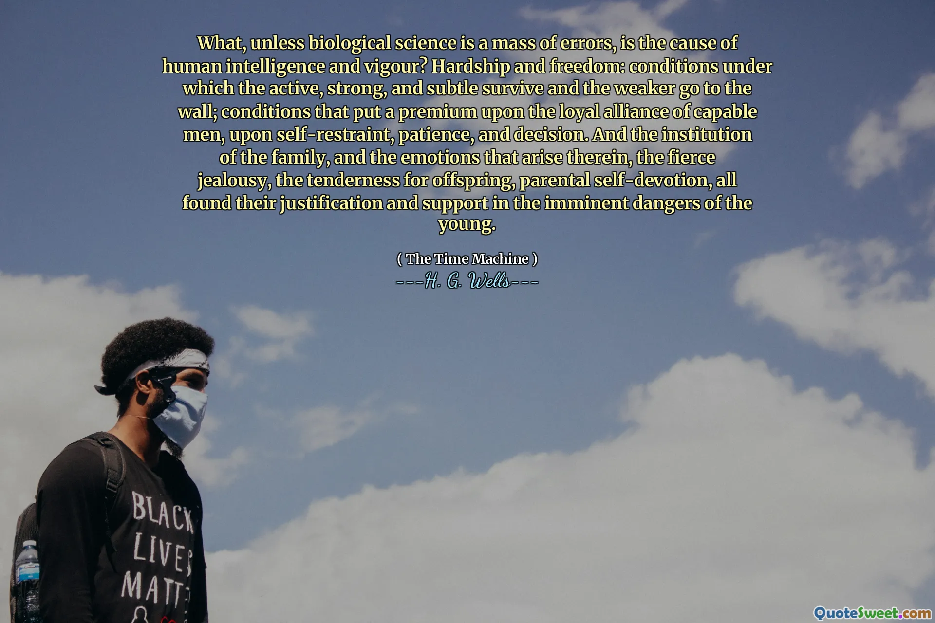 What, unless biological science is a mass of errors, is the cause of human intelligence and vigour? Hardship and freedom: conditions under which the active, strong, and subtle survive and the weaker go to the wall; conditions that put a premium upon the loyal alliance of capable men, upon self-restraint, patience, and decision. And the institution of the family, and the emotions that arise therein, the fierce jealousy, the tenderness for offspring, parental self-devotion, all found their justification and support in the imminent dangers of the young.