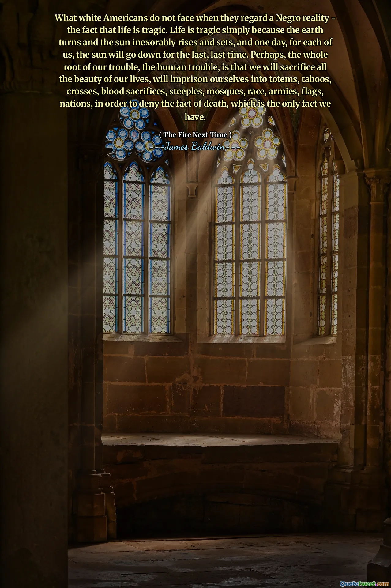 What white Americans do not face when they regard a Negro reality - the fact that life is tragic. Life is tragic simply because the earth turns and the sun inexorably rises and sets, and one day, for each of us, the sun will go down for the last, last time. Perhaps, the whole root of our trouble, the human trouble, is that we will sacrifice all the beauty of our lives, will imprison ourselves into totems, taboos, crosses, blood sacrifices, steeples, mosques, race, armies, flags, nations, in order to deny the fact of death, which is the only fact we have.