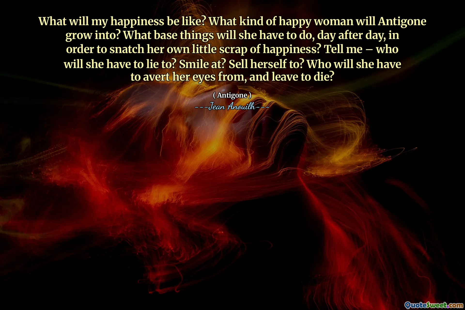 Seperti apa kebahagiaan saya? Wanita bahagia macam apa yang akan tumbuh antigon? Hal -hal pangkalan apa yang harus dia lakukan, hari demi hari, untuk merebut secangkaian kebahagiaan kecilnya sendiri? Katakan padaku - siapa yang harus dia bohongi? Tersenyum? Menjual dirinya sendiri? Dari siapa dia harus mengalihkan pandangannya, dan pergi untuk mati?