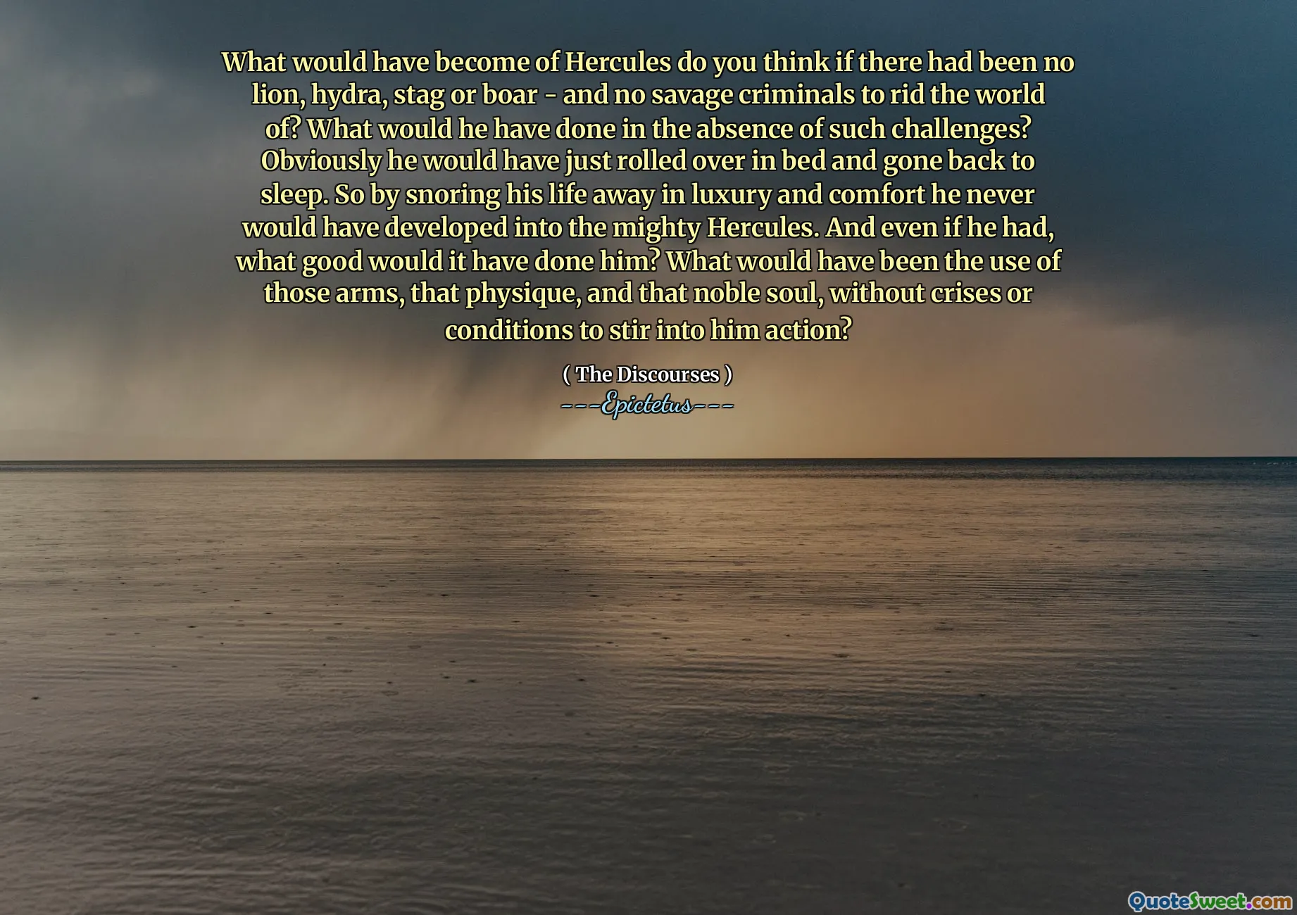 What would have become of Hercules do you think if there had been no lion, hydra, stag or boar - and no savage criminals to rid the world of? What would he have done in the absence of such challenges? Obviously he would have just rolled over in bed and gone back to sleep. So by snoring his life away in luxury and comfort he never would have developed into the mighty Hercules. And even if he had, what good would it have done him? What would have been the use of those arms, that physique, and that noble soul, without crises or conditions to stir into him action?