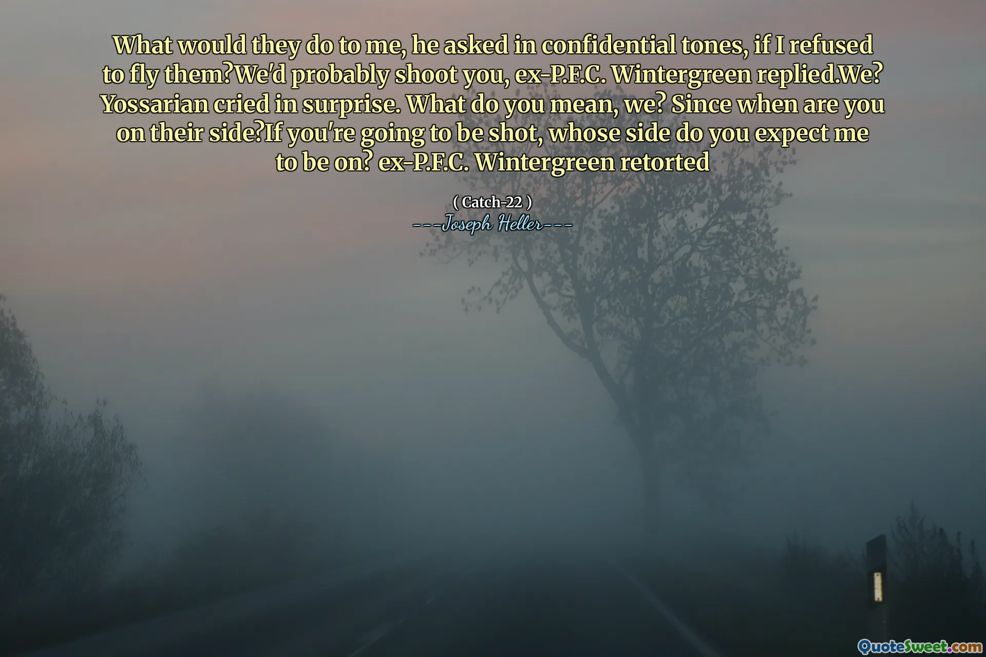 Hva ville de gjort med meg, spurte han i konfidensielle toner, om jeg nektet å fly dem? Vi ville sannsynligvis skyte deg, ex-P.F.C. Wintergreen svarte. Vi? Yossarian gråt overrasket. Hva mener du, vi? Siden når er du på deres side? Hvis du kommer til å bli skutt, hvis side forventer du at jeg skal være på? Ex-P.F.C. Wintergreen retorterte