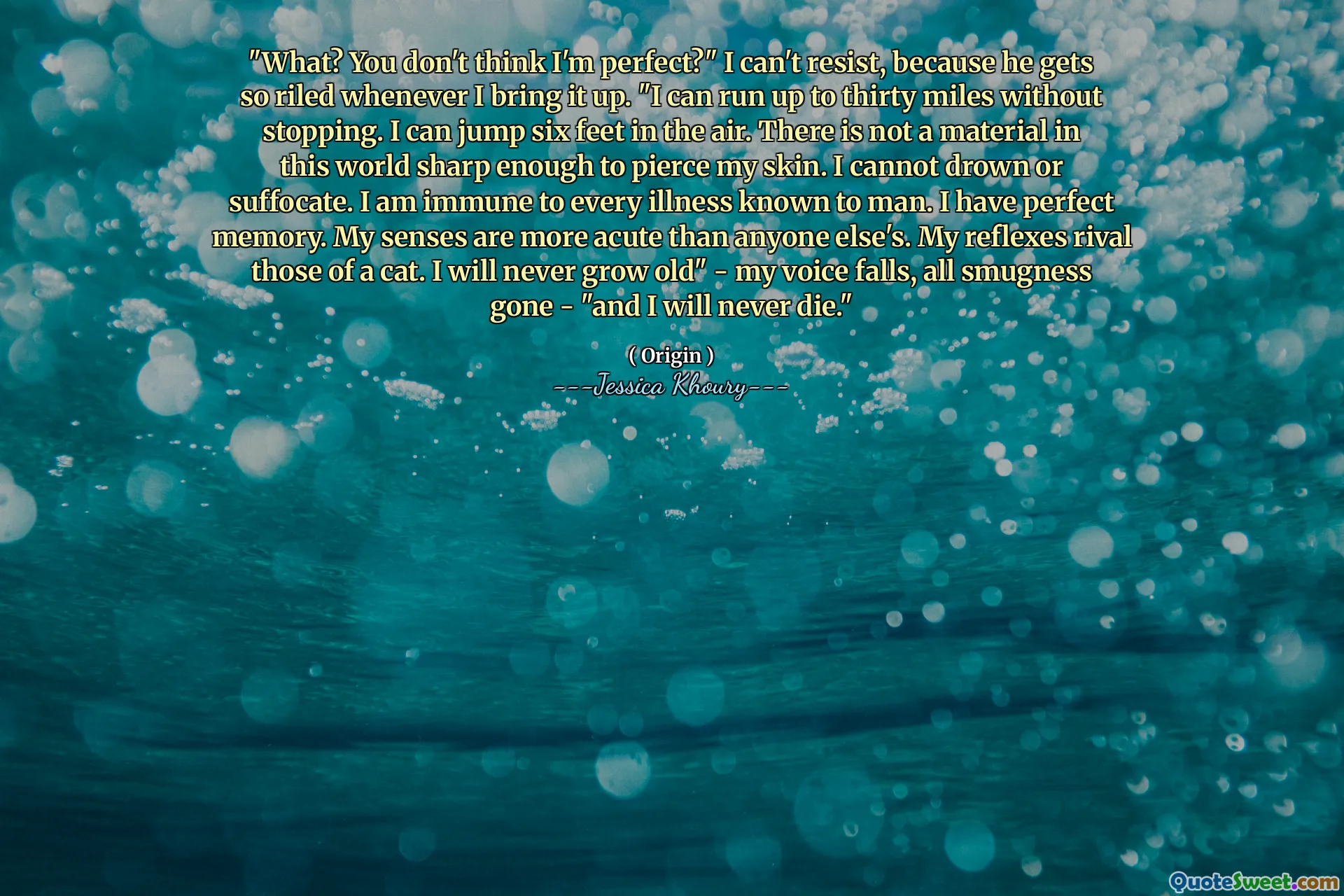 "What? You don't think I'm perfect?" I can't resist, because he gets so riled whenever I bring it up. "I can run up to thirty miles without stopping. I can jump six feet in the air. There is not a material in this world sharp enough to pierce my skin. I cannot drown or suffocate. I am immune to every illness known to man. I have perfect memory. My senses are more acute than anyone else's. My reflexes rival those of a cat. I will never grow old" - my voice falls, all smugness gone - "and I will never die."