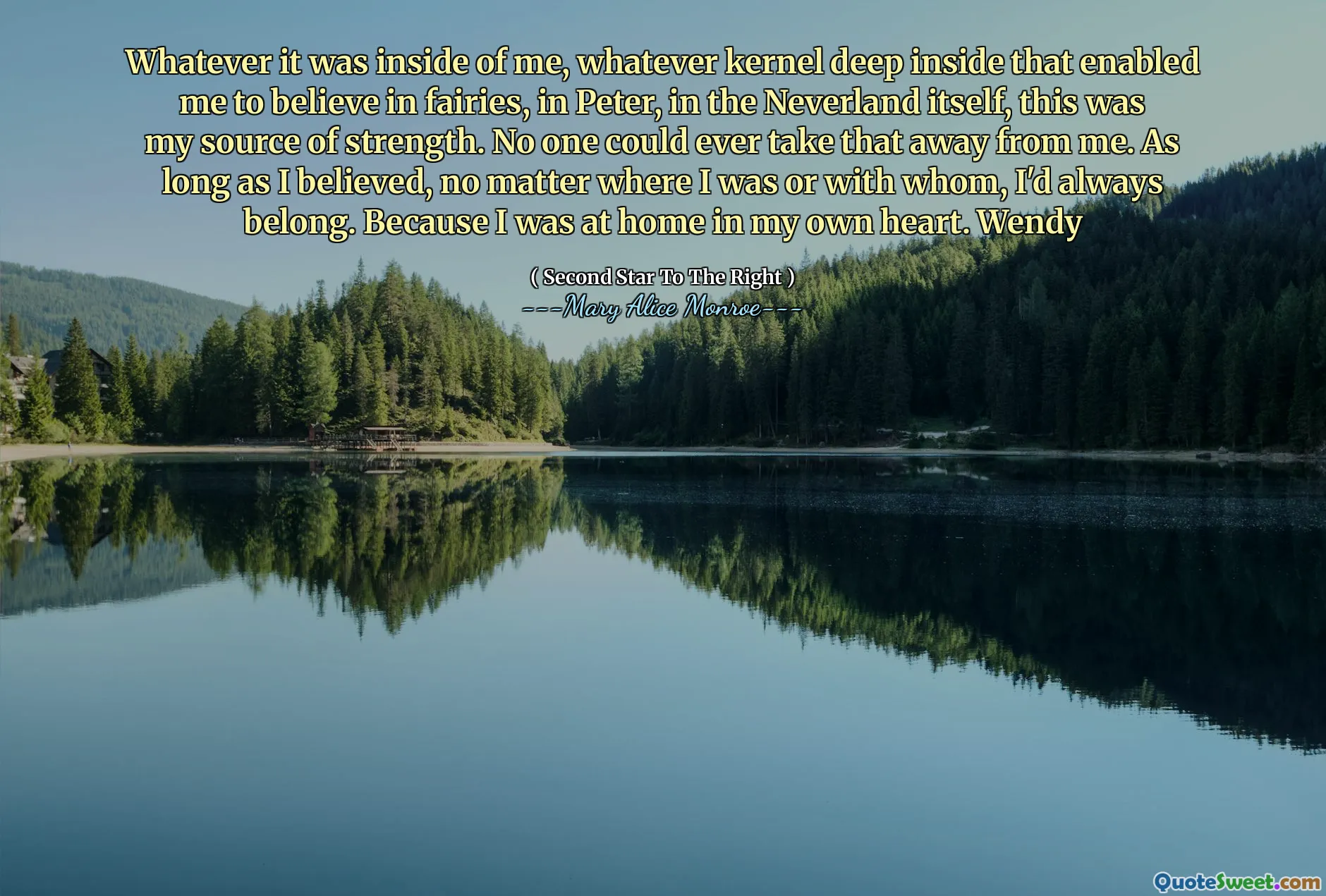 Whatever it was inside of me, whatever kernel deep inside that enabled me to believe in fairies, in Peter, in the Neverland itself, this was my source of strength. No one could ever take that away from me. As long as I believed, no matter where I was or with whom, I'd always belong. Because I was at home in my own heart. Wendy