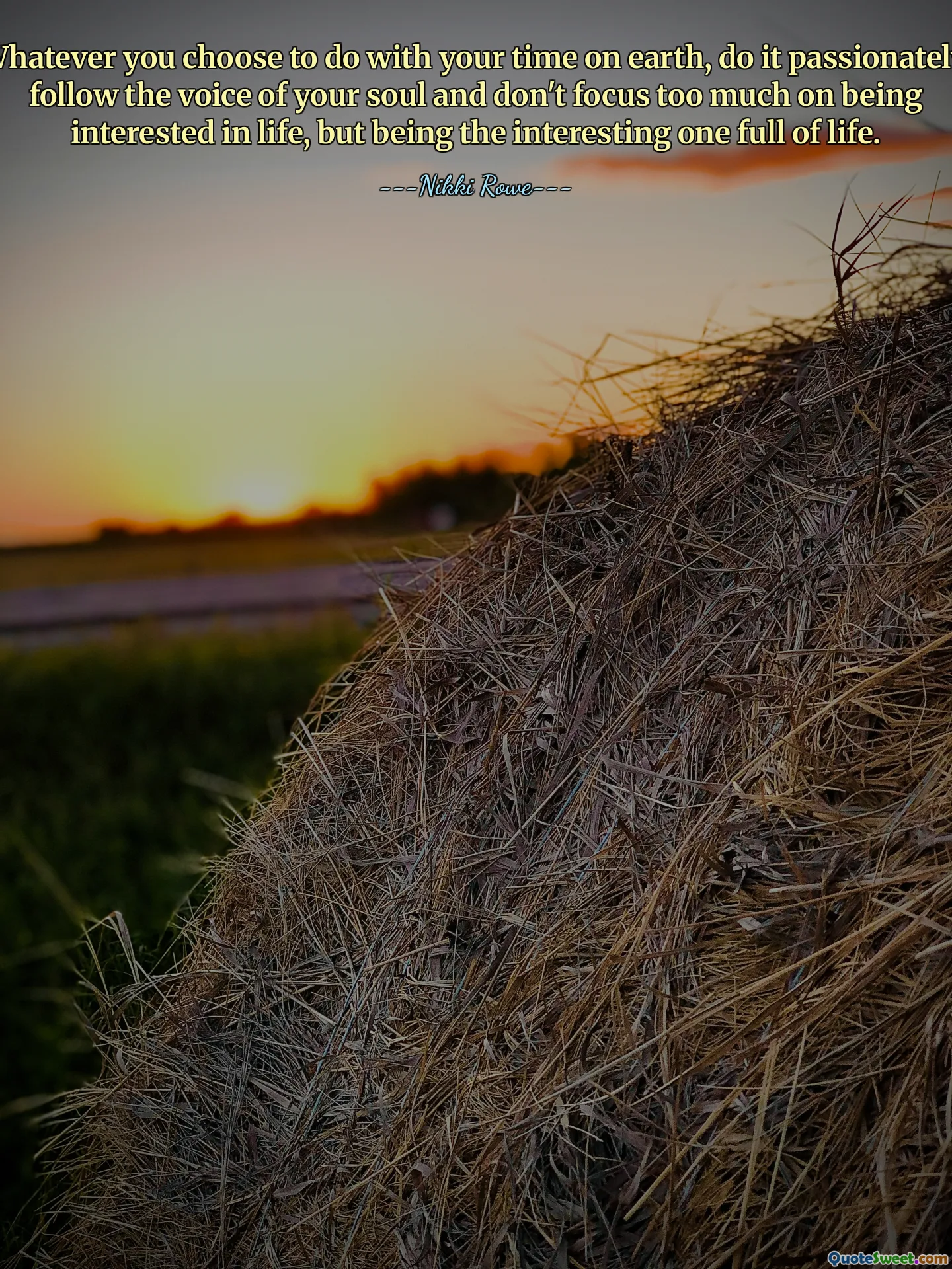 Whatever you choose to do with your time on earth, do it passionately, follow the voice of your soul and don't focus too much on being interested in life, but being the interesting one full of life.