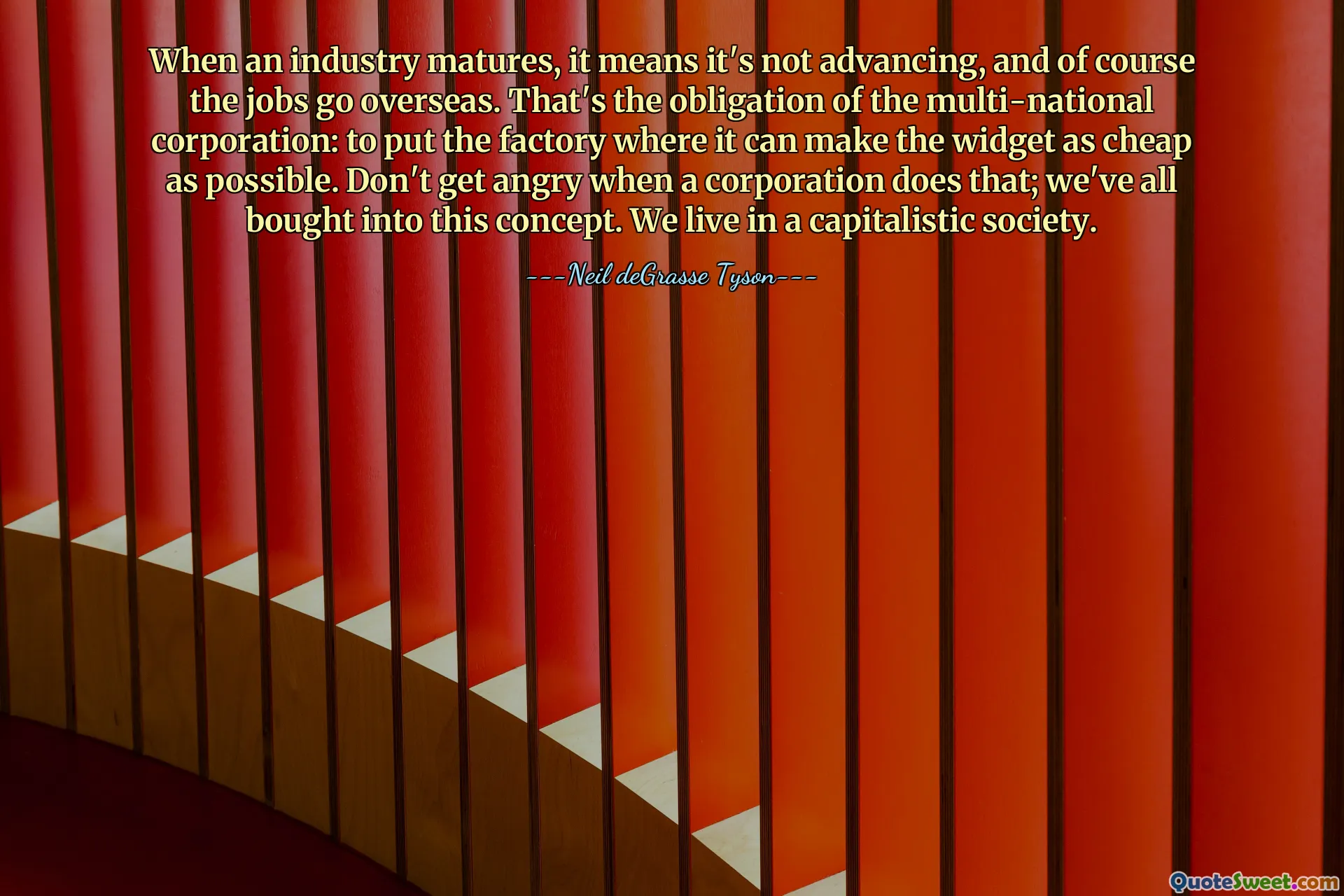 Wenn eine Branche reifer wird, bedeutet das, dass sie sich nicht weiterentwickelt, und natürlich gehen die Arbeitsplätze ins Ausland. Das ist die Verpflichtung des multinationalen Konzerns: die Fabrik dort zu errichten, wo das Widget so billig wie möglich hergestellt werden kann. Seien Sie nicht wütend, wenn ein Unternehmen das tut. Wir sind alle von diesem Konzept überzeugt. Wir leben in einer kapitalistischen Gesellschaft.
