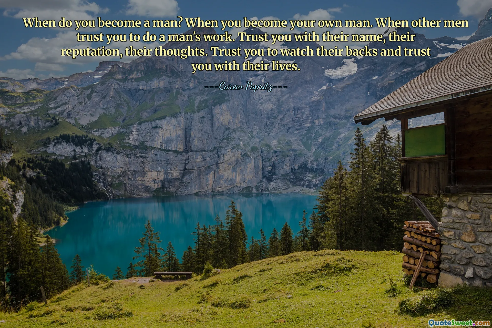 When do you become a man? When you become your own man. When other men trust you to do a man's work. Trust you with their name, their reputation, their thoughts. Trust you to watch their backs and trust you with their lives.