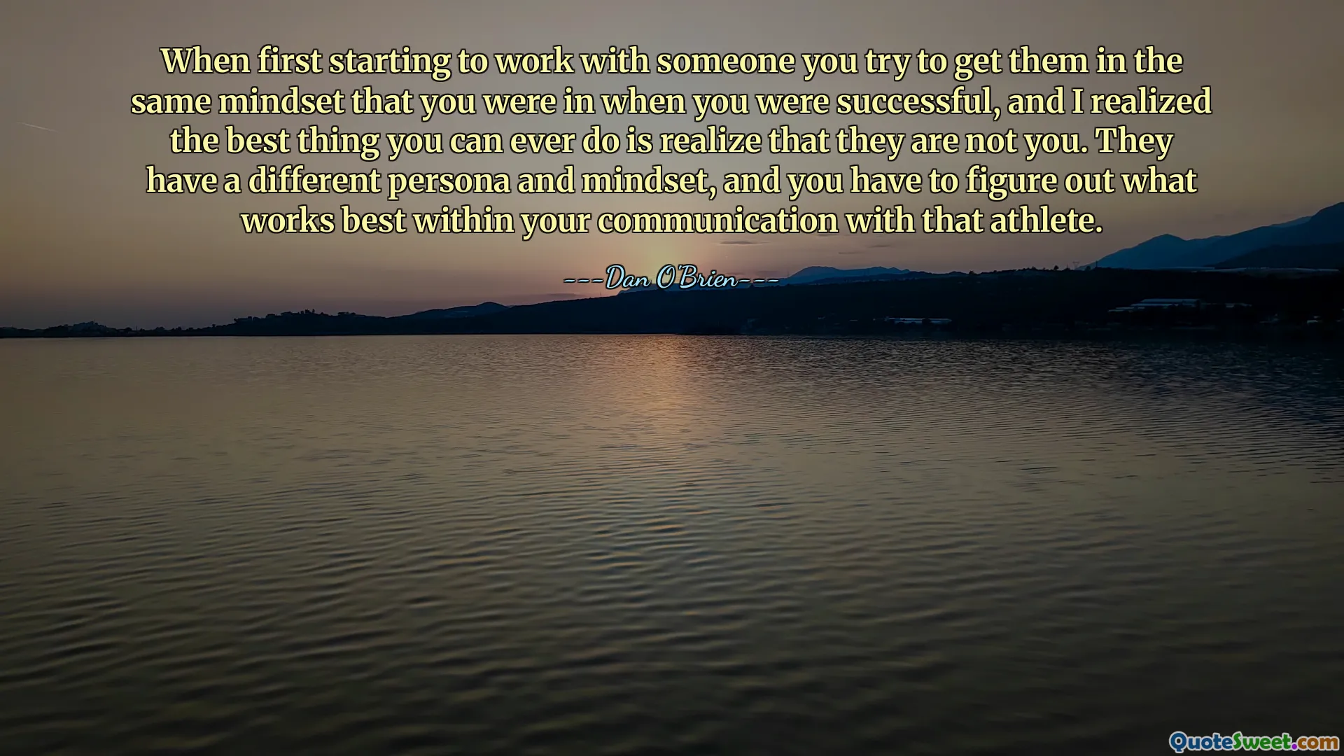 When first starting to work with someone you try to get them in the same mindset that you were in when you were successful, and I realized the best thing you can ever do is realize that they are not you. They have a different persona and mindset, and you have to figure out what works best within your communication with that athlete.