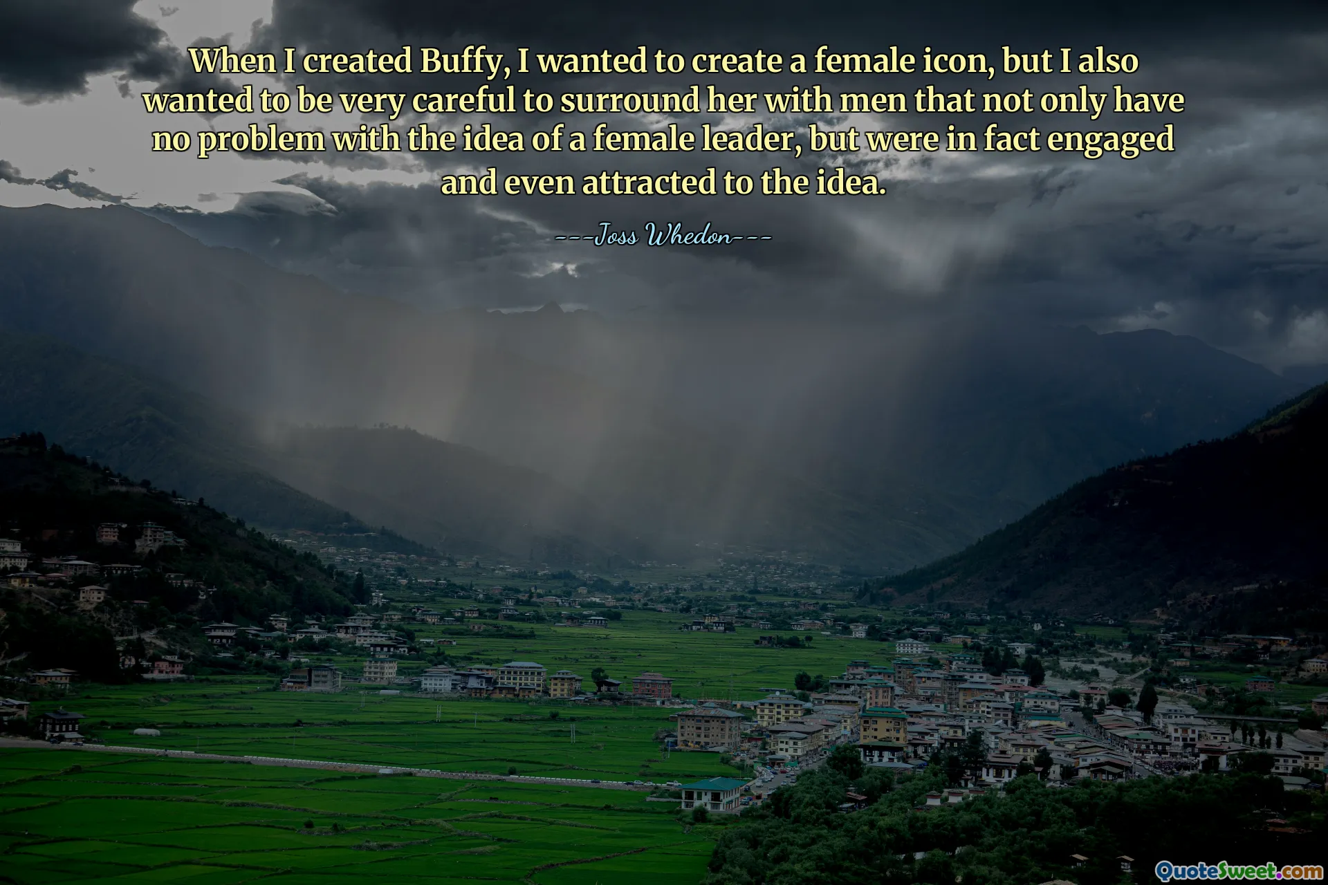 When I created Buffy, I wanted to create a female icon, but I also wanted to be very careful to surround her with men that not only have no problem with the idea of a female leader, but were in fact engaged and even attracted to the idea.