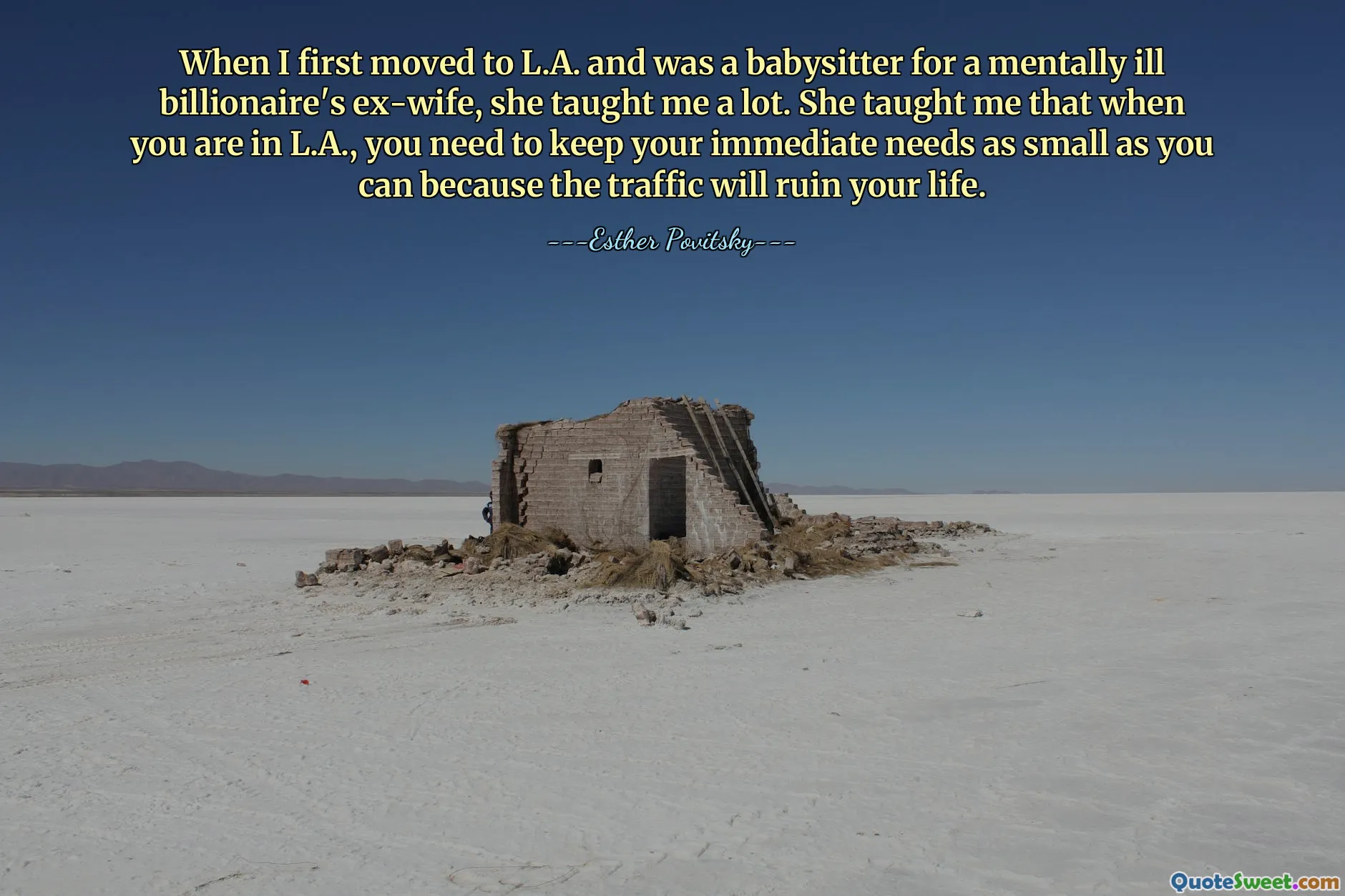 When I first moved to L.A. and was a babysitter for a mentally ill billionaire's ex-wife, she taught me a lot. She taught me that when you are in L.A., you need to keep your immediate needs as small as you can because the traffic will ruin your life.