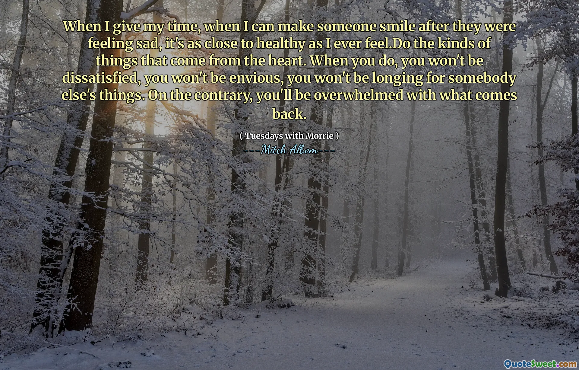 When I give my time, when I can make someone smile after they were feeling sad, it's as close to healthy as I ever feel.Do the kinds of things that come from the heart. When you do, you won't be dissatisfied, you won't be envious, you won't be longing for somebody else's things. On the contrary, you'll be overwhelmed with what comes back.
