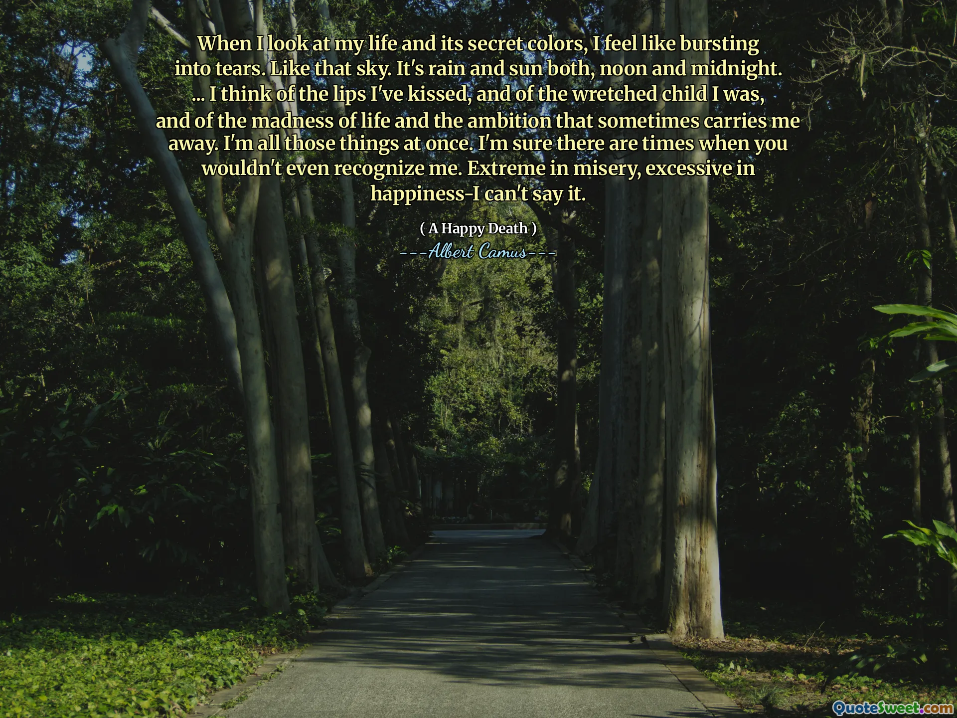 When I look at my life and its secret colors, I feel like bursting into tears. Like that sky. It's rain and sun both, noon and midnight. ... I think of the lips I've kissed, and of the wretched child I was, and of the madness of life and the ambition that sometimes carries me away. I'm all those things at once. I'm sure there are times when you wouldn't even recognize me. Extreme in misery, excessive in happiness-I can't say it.