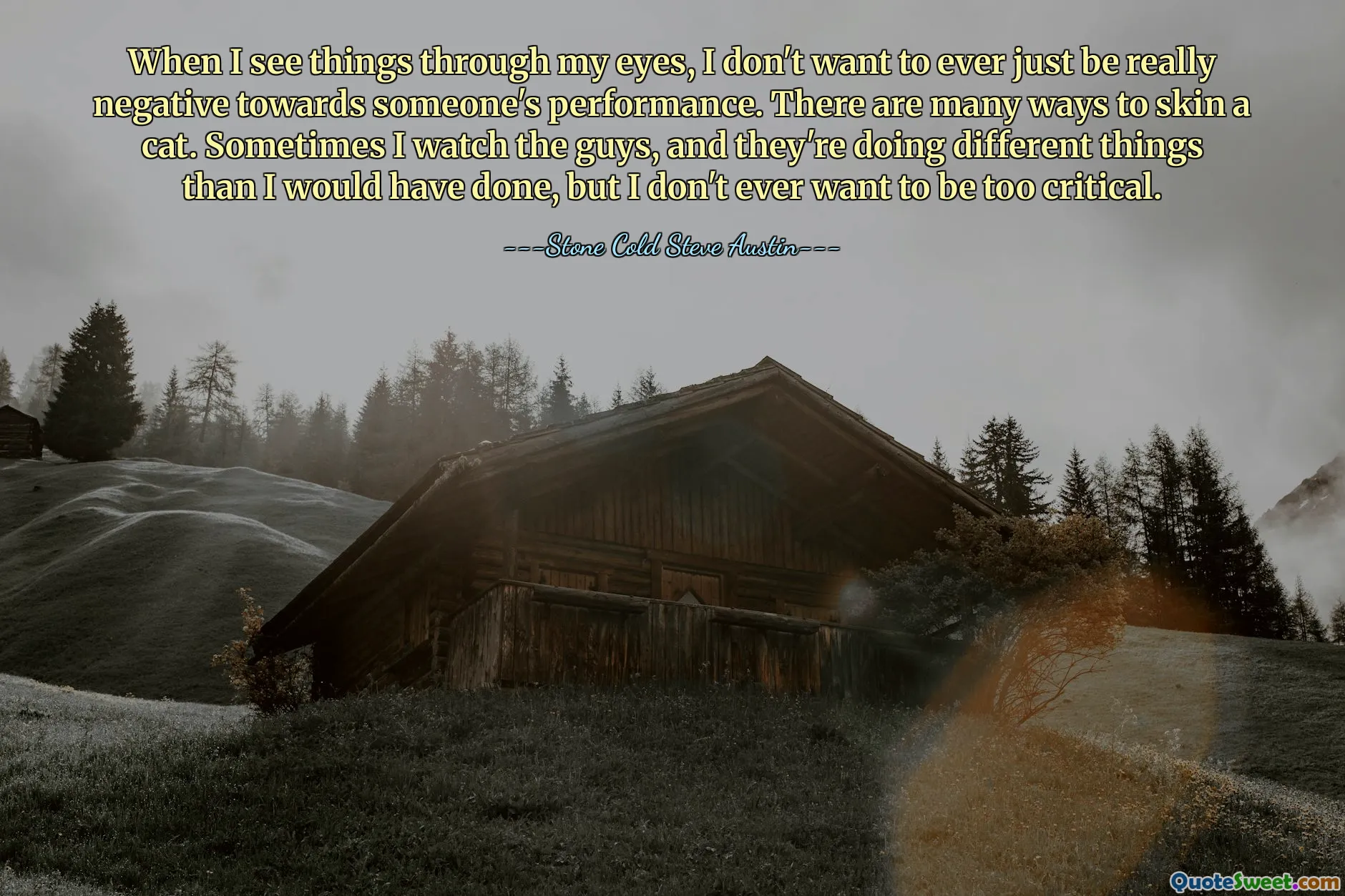 When I see things through my eyes, I don't want to ever just be really negative towards someone's performance. There are many ways to skin a cat. Sometimes I watch the guys, and they're doing different things than I would have done, but I don't ever want to be too critical.