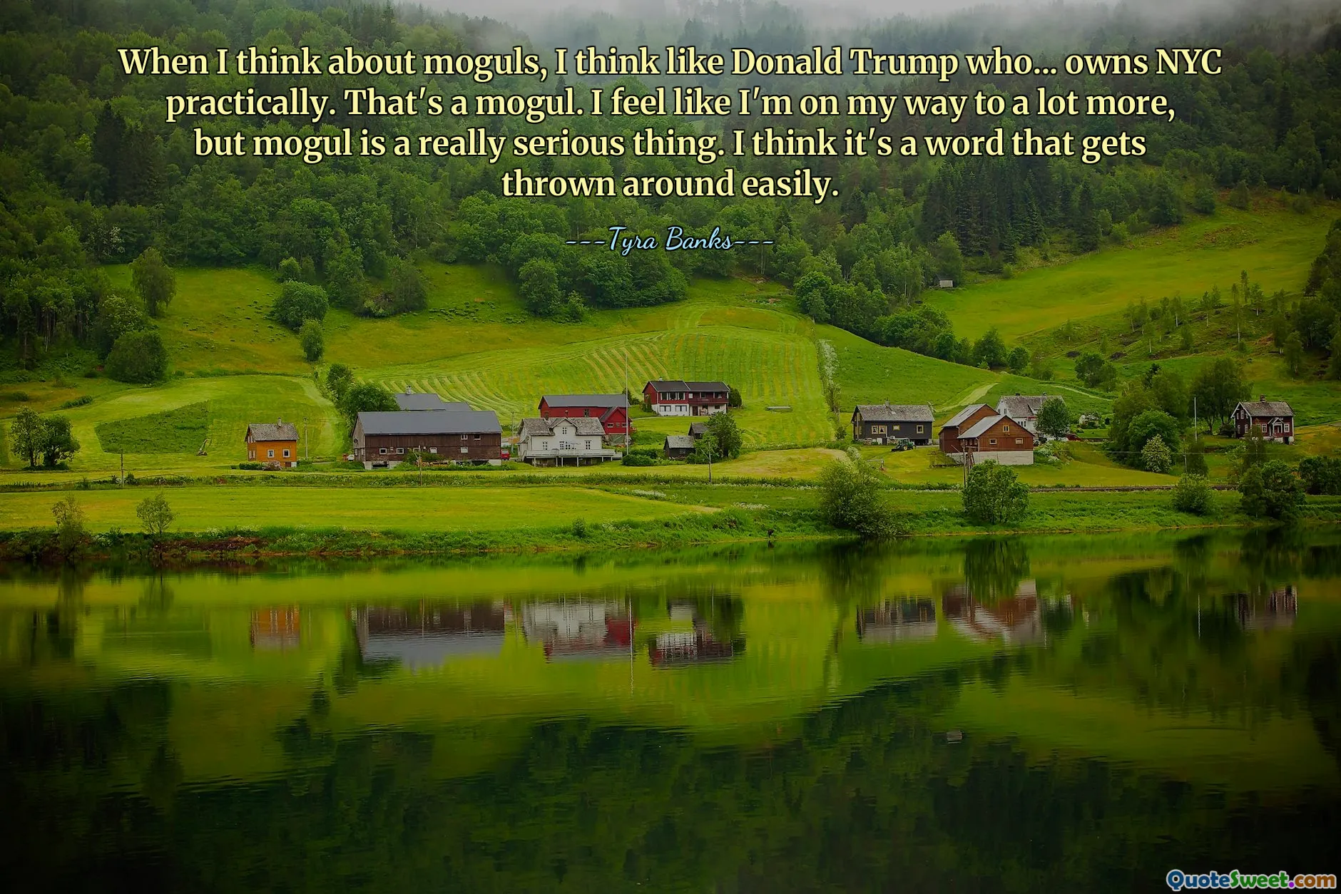 When I think about moguls, I think like Donald Trump who... owns NYC practically. That's a mogul. I feel like I'm on my way to a lot more, but mogul is a really serious thing. I think it's a word that gets thrown around easily.