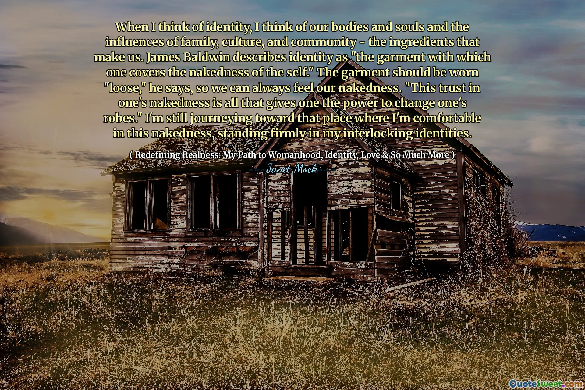 When I think of identity, I think of our bodies and souls and the influences of family, culture, and community - the ingredients that make us. James Baldwin describes identity as "the garment with which one covers the nakedness of the self." The garment should be worn "loose," he says, so we can always feel our nakedness. "This trust in one's nakedness is all that gives one the power to change one's robes." I'm still journeying toward that place where I'm comfortable in this nakedness, standing firmly in my interlocking identities.